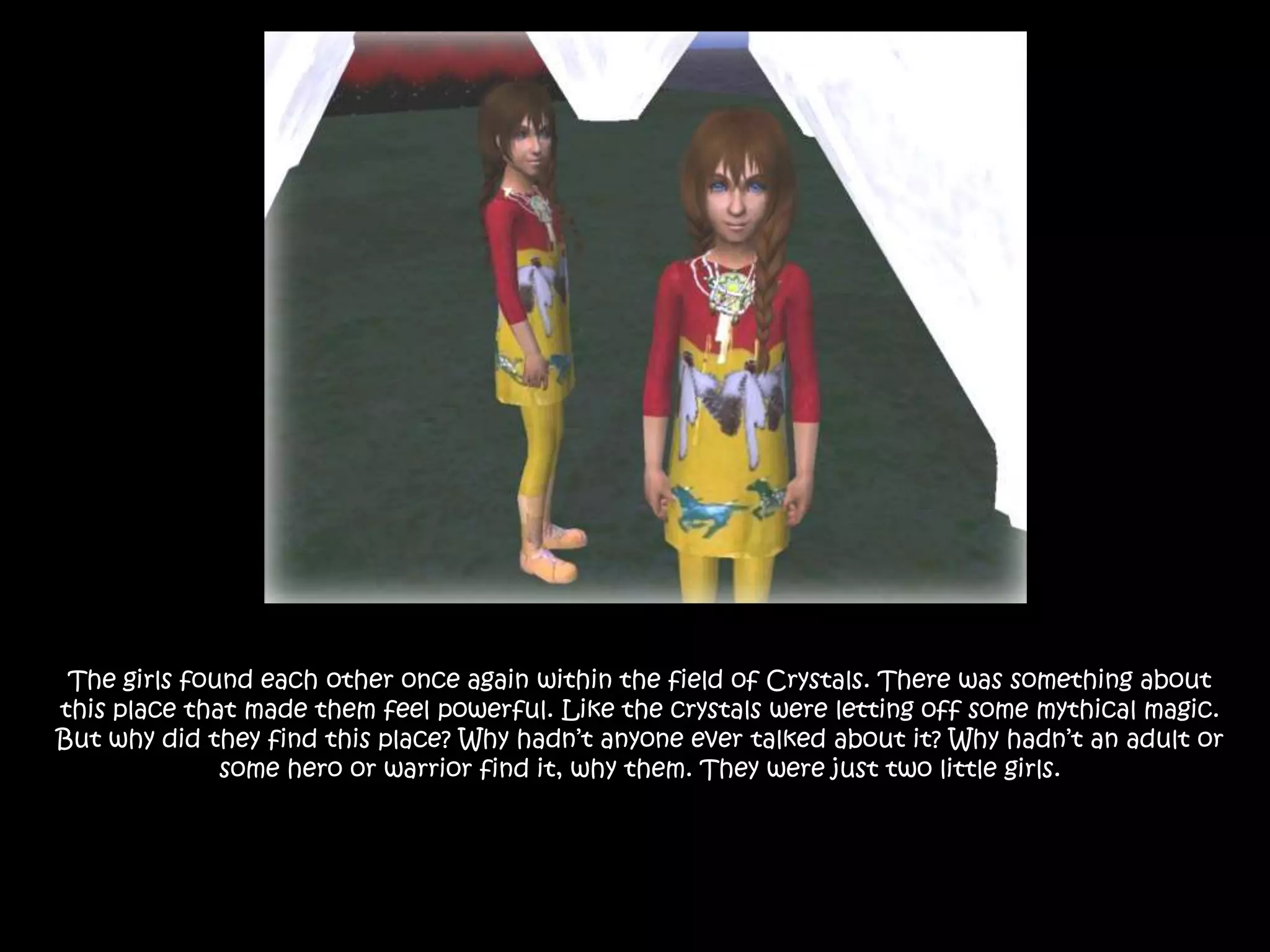 The girls found each other once again within the field of Crystals. There was something about this place that made them feel powerful. Like the crystals were letting off some mythical magic. But why did they find this place? Why hadn’t anyone ever talked about it? Why hadn’t an adult or some hero or warrior find it, why them. They were just two little girls.