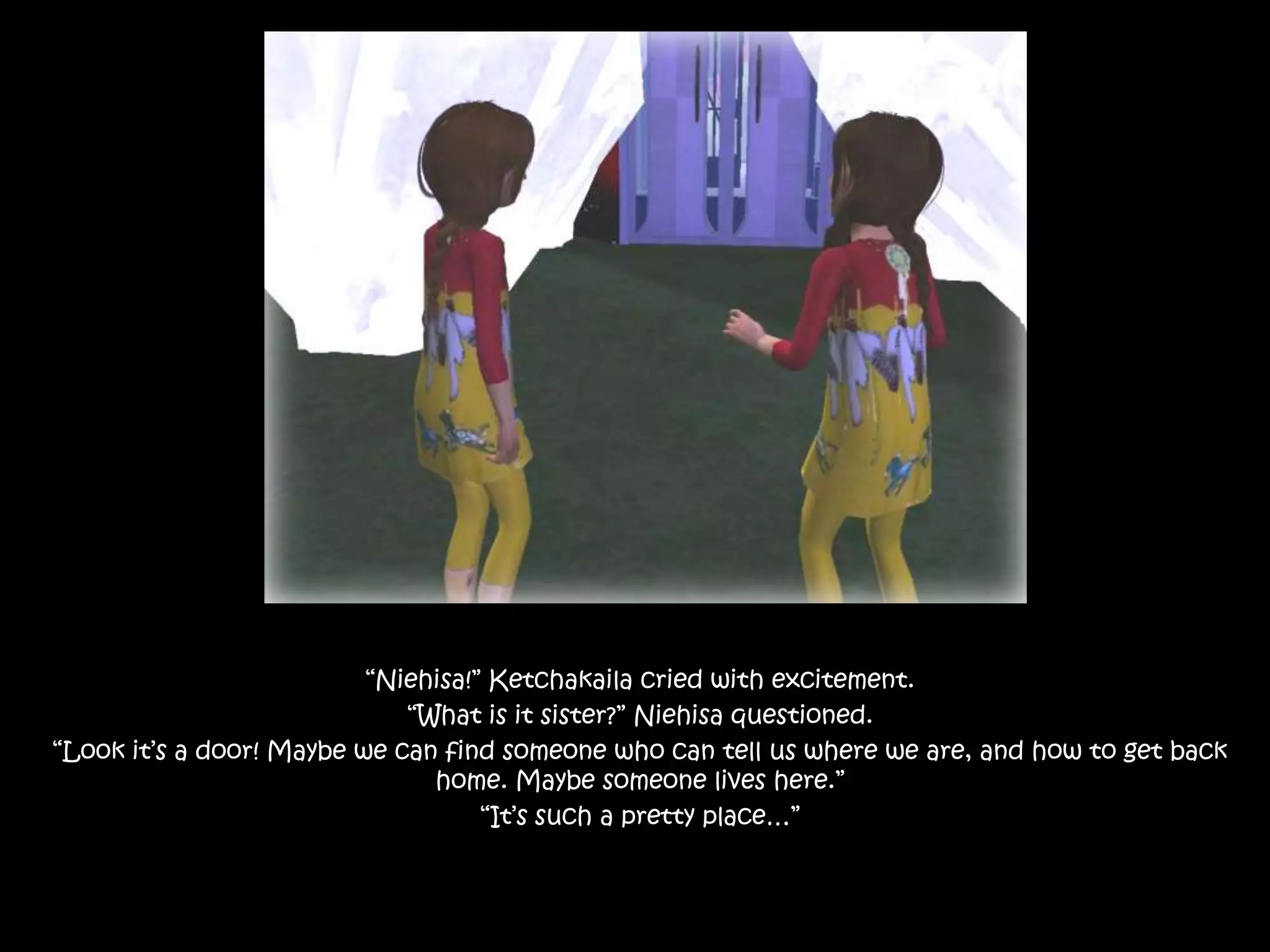 “Niehisa!” Ketchakaila cried with excitement.“What is it sister?” Niehisa questioned.“Look it’s a door! Maybe we can find someone who can tell us where we are, and how to get back home. Maybe someone lives here.”“It’s such a pretty place…”
