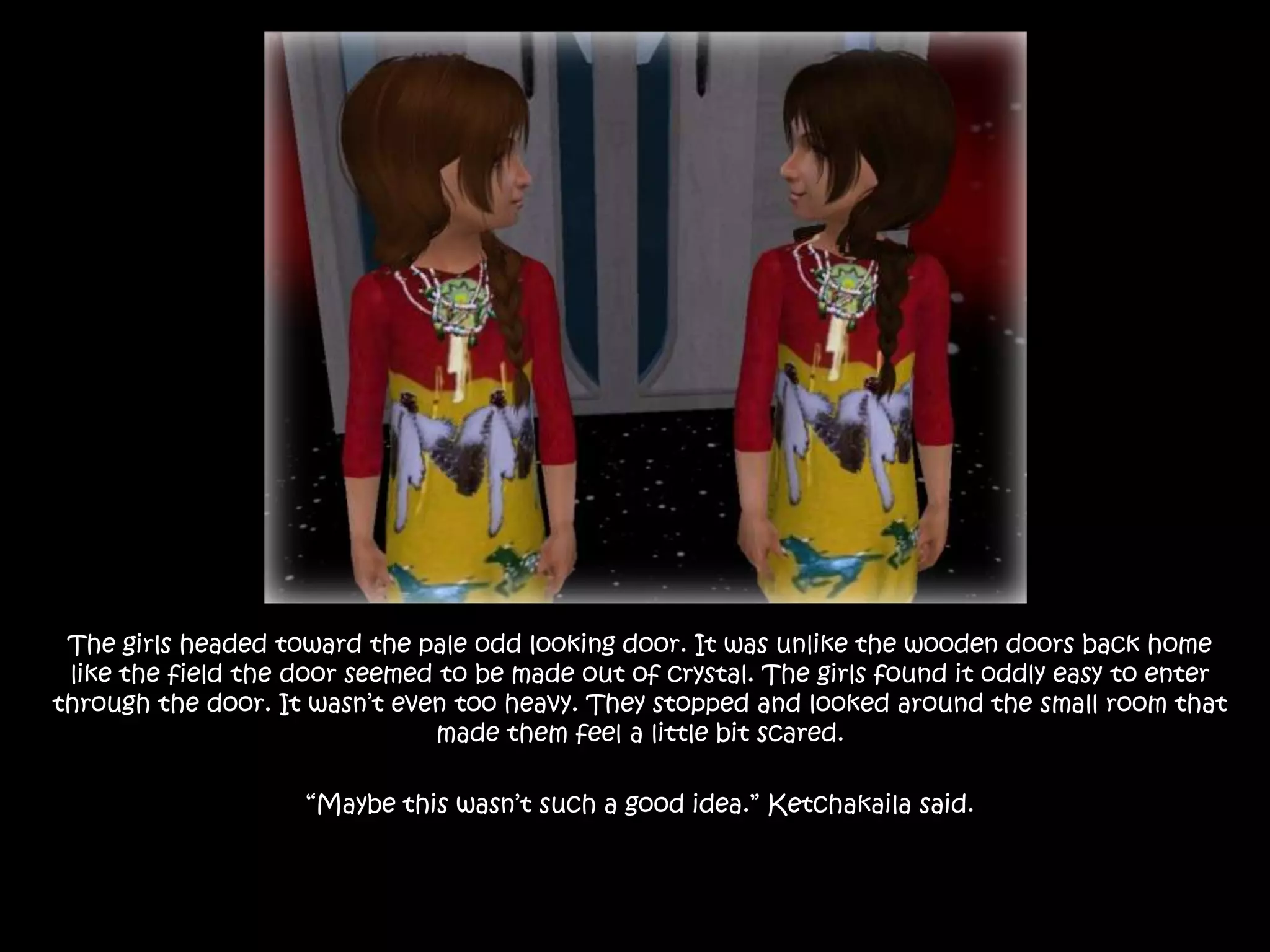 The girls headed toward the pale odd looking door. It was unlike the wooden doors back home like the field the door seemed to be made out of crystal. The girls found it oddly easy to enter through the door. It wasn’t even too heavy. They stopped and looked around the small room that made them feel a little bit scared.“Maybe this wasn’t such a good idea.” Ketchakaila said.