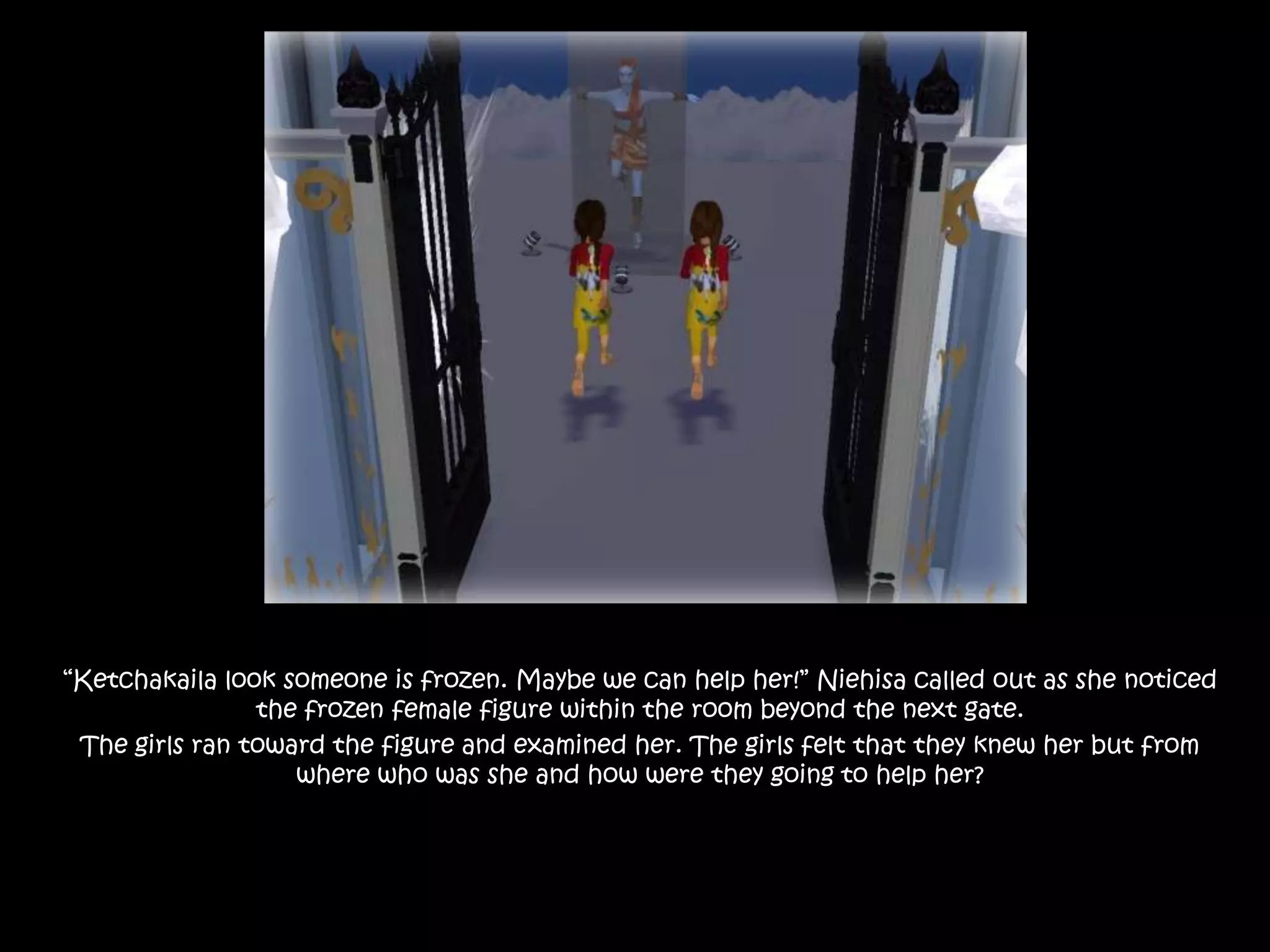 “Ketchakaila look someone is frozen. Maybe we can help her!” Niehisa called out as she noticed the frozen female figure within the room beyond the next gate. The girls ran toward the figure and examined her. The girls felt that they knew her but from where who was she and how were they going to help her? 