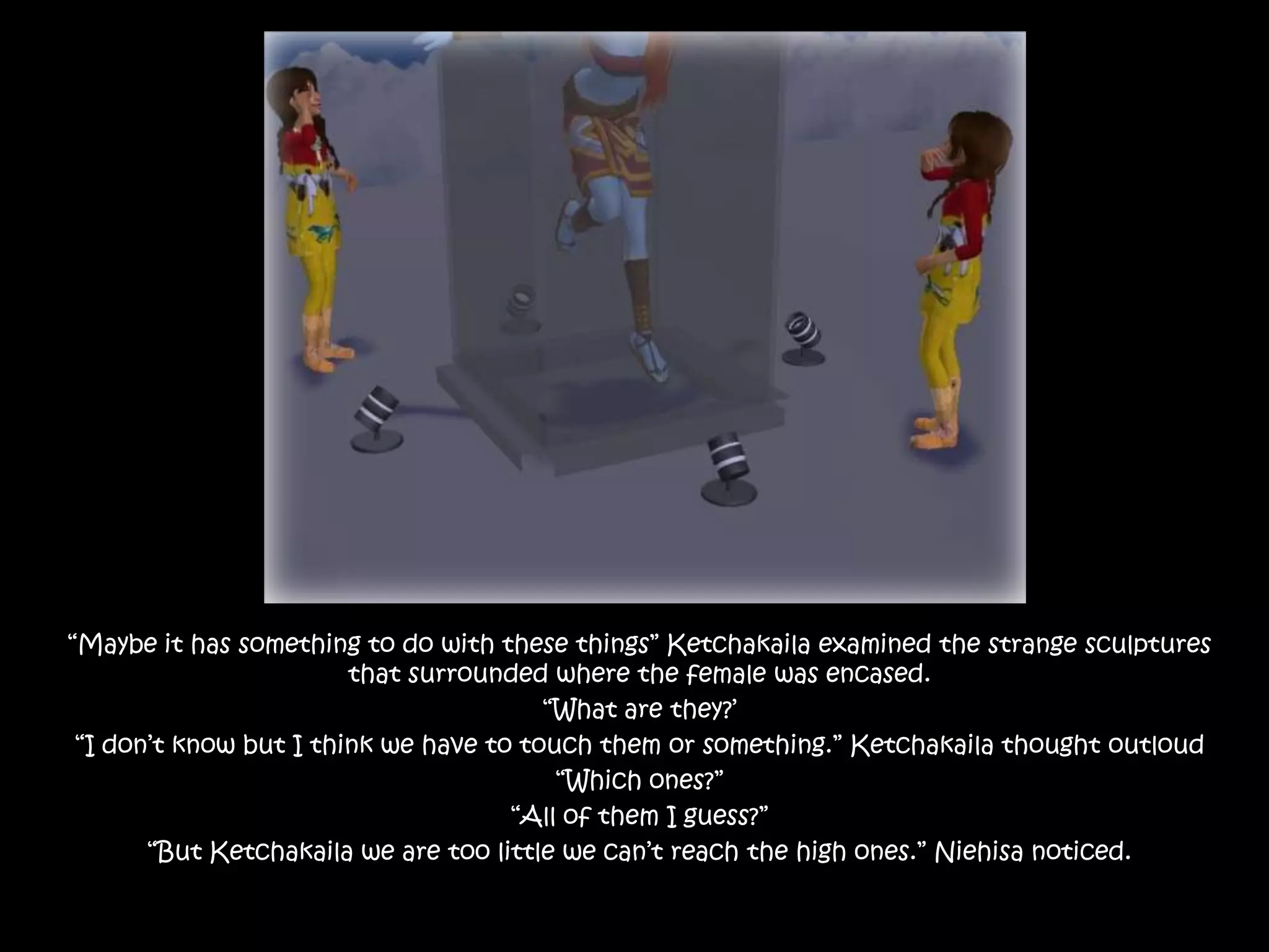 “Maybe it has something to do with these things” Ketchakaila examined the strange sculptures that surrounded where the female was encased.“What are they?’“I don’t know but I think we have to touch them or something.” Ketchakaila thought outloud“Which ones?”“All of them I guess?”“But Ketchakaila we are too little we can’t reach the high ones.” Niehisa noticed.