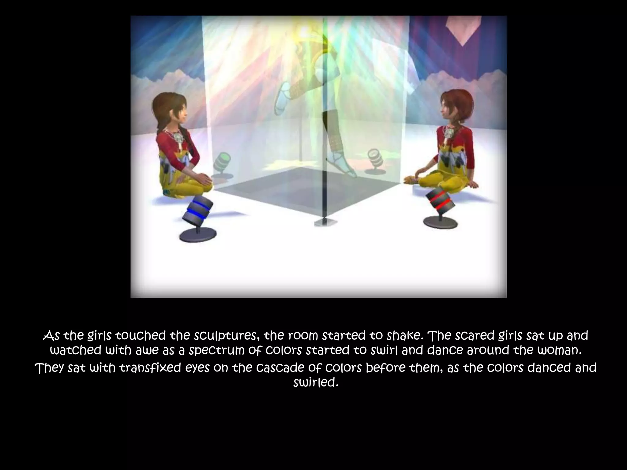 As the girls touched the sculptures, the room started to shake. The scared girls sat up and watched with awe as a spectrum of colors started to swirl and dance around the woman.They sat with transfixed eyes on the cascade of colors before them, as the colors danced and swirled.