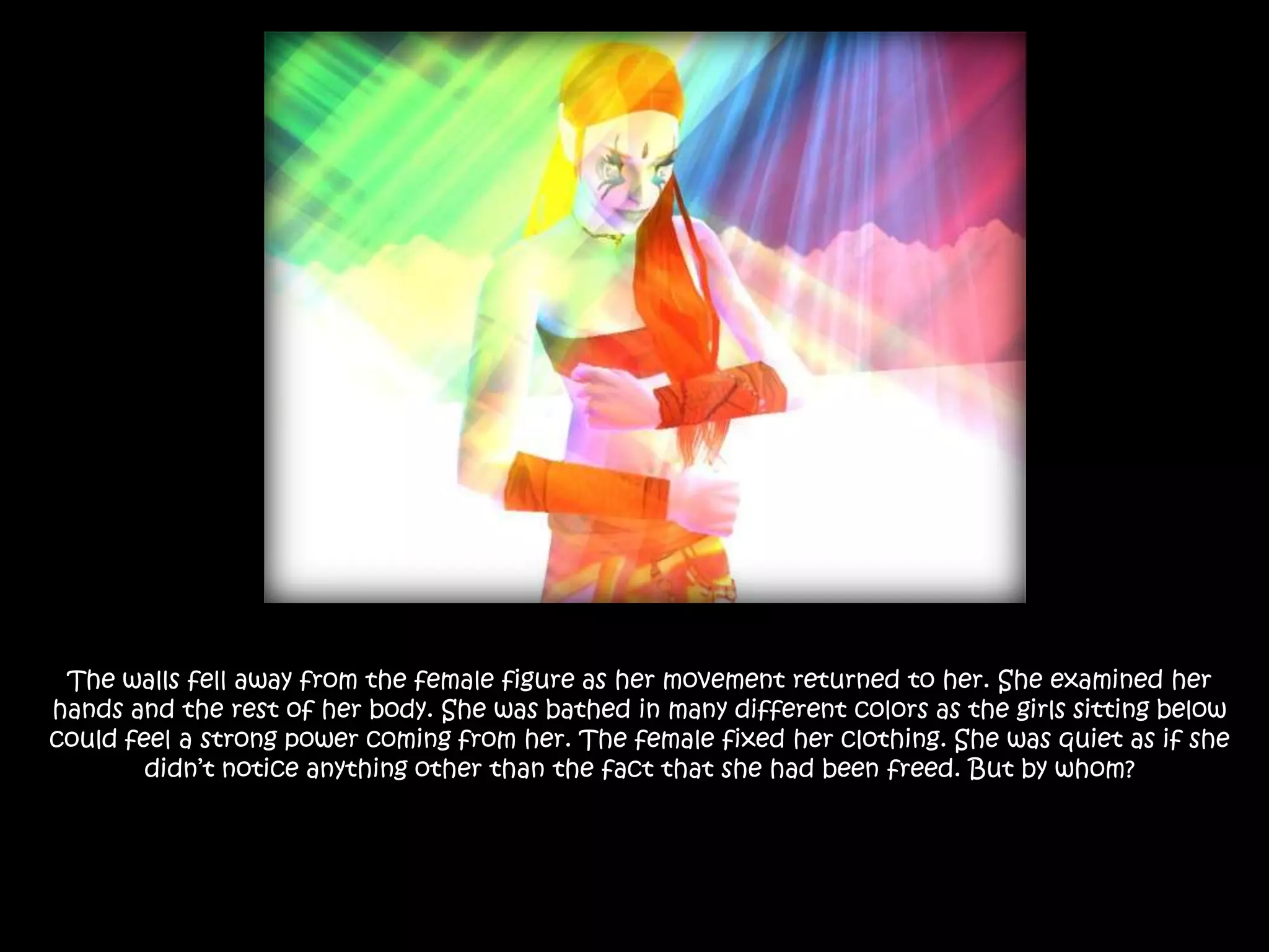 The walls fell away from the female figure as her movement returned to her. She examined her hands and the rest of her body. She was bathed in many different colors as the girls sitting below could feel a strong power coming from her. The female fixed her clothing. She was quiet as if she didn’t notice anything other than the fact that she had been freed. But by whom?