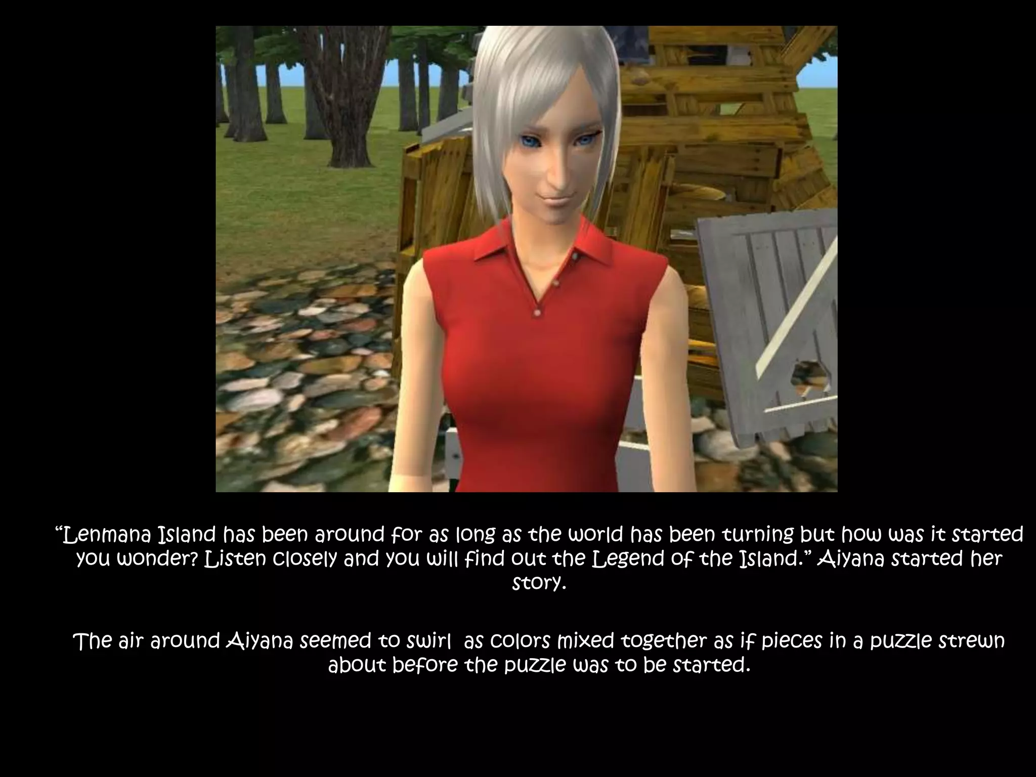 “Lenmana Island has been around for as long as the world has been turning but how was it started you wonder? Listen closely and you will find out the Legend of the Island.” Aiyana started her story.The air around Aiyana seemed to swirl  as colors mixed together as if pieces in a puzzle strewn  about before the puzzle was to be started. 