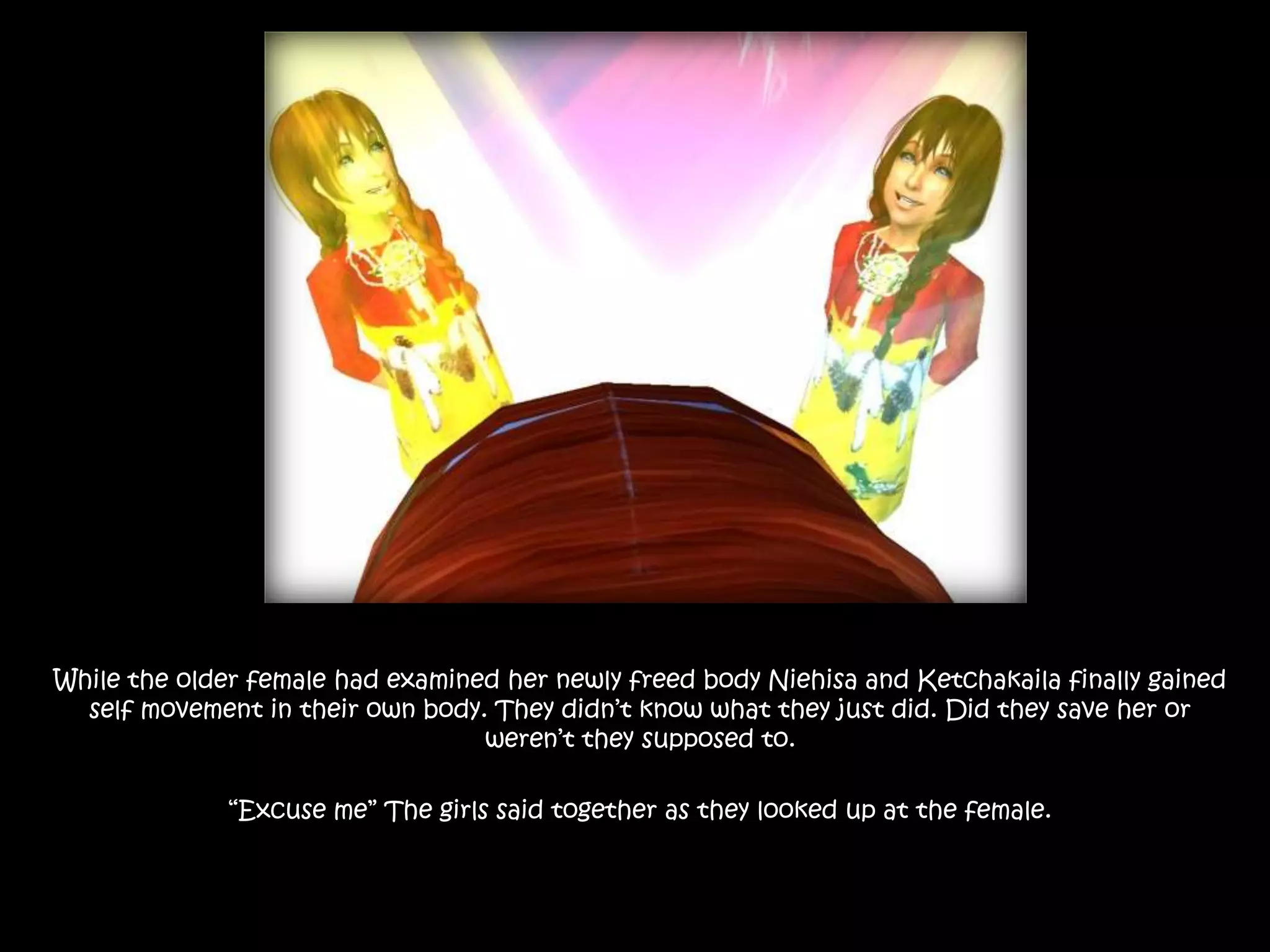 While the older female had examined her newly freed body Niehisa and Ketchakaila finally gained self movement in their own body. They didn’t know what they just did. Did they save her or weren’t they supposed to.“Excuse me” The girls said together as they looked up at the female. 