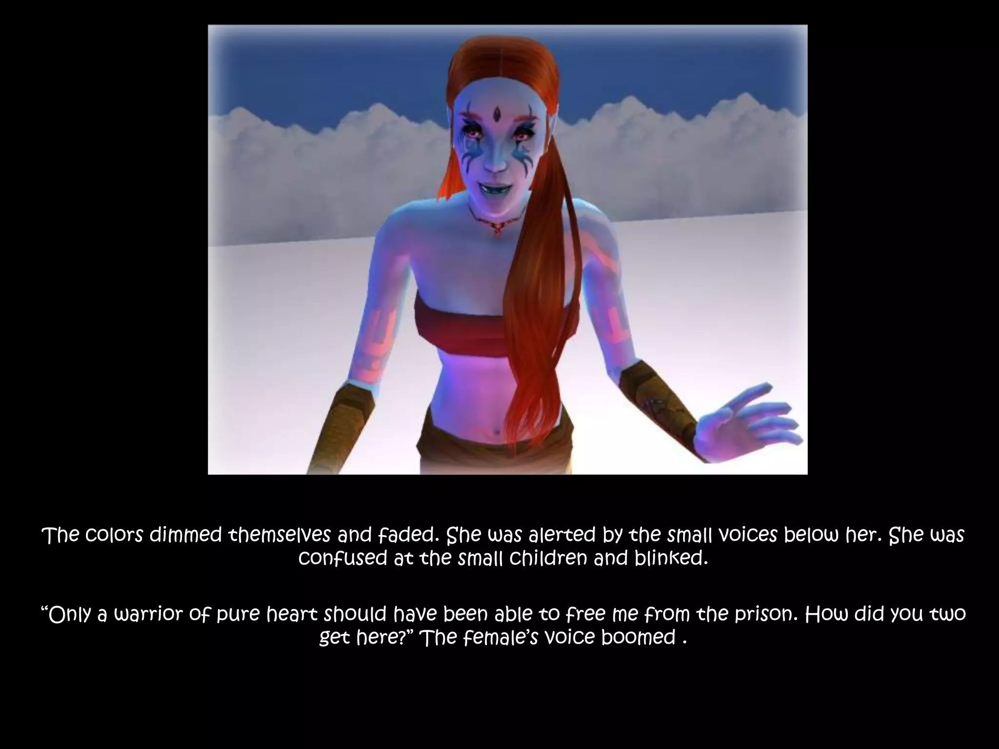 The colors dimmed themselves and faded. She was alerted by the small voices below her. She was confused at the small children and blinked.“Only a warrior of pure heart should have been able to free me from the prison. How did you two get here?” The female’s voice boomed .