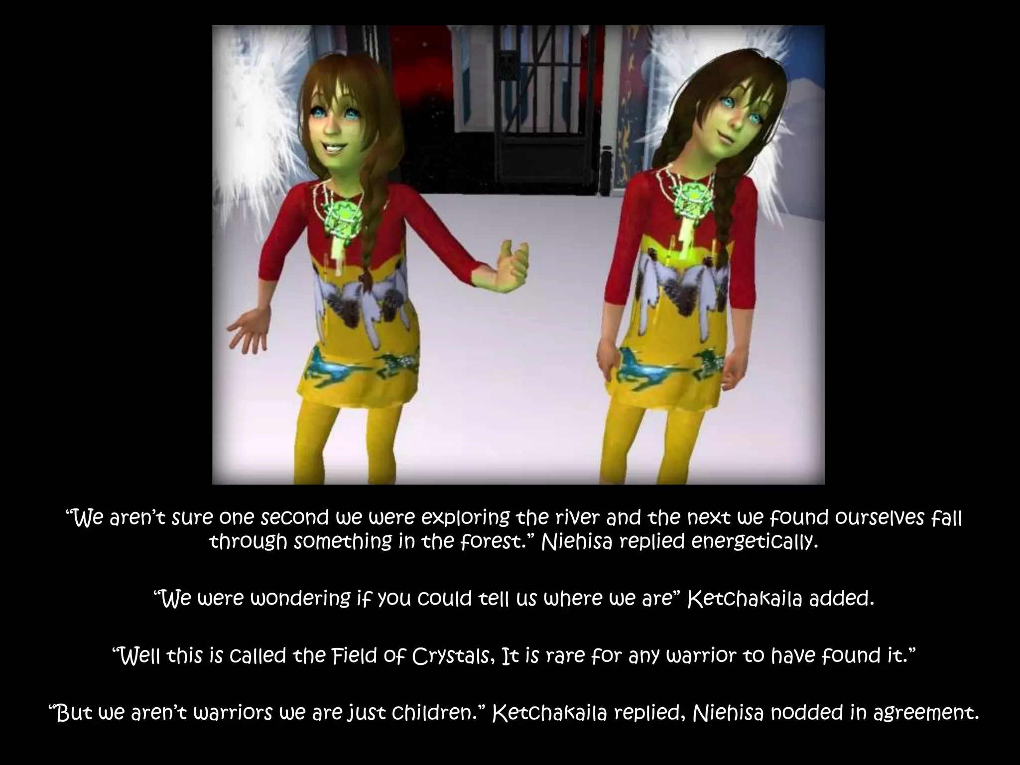 “We aren’t sure one second we were exploring the river and the next we found ourselves fall through something in the forest.” Niehisa replied energetically.“We were wondering if you could tell us where we are” Ketchakaila added.“Well this is called the Field of Crystals, It is rare for any warrior to have found it.”“But we aren’t warriors we are just children.” Ketchakaila replied, Niehisa nodded in agreement.