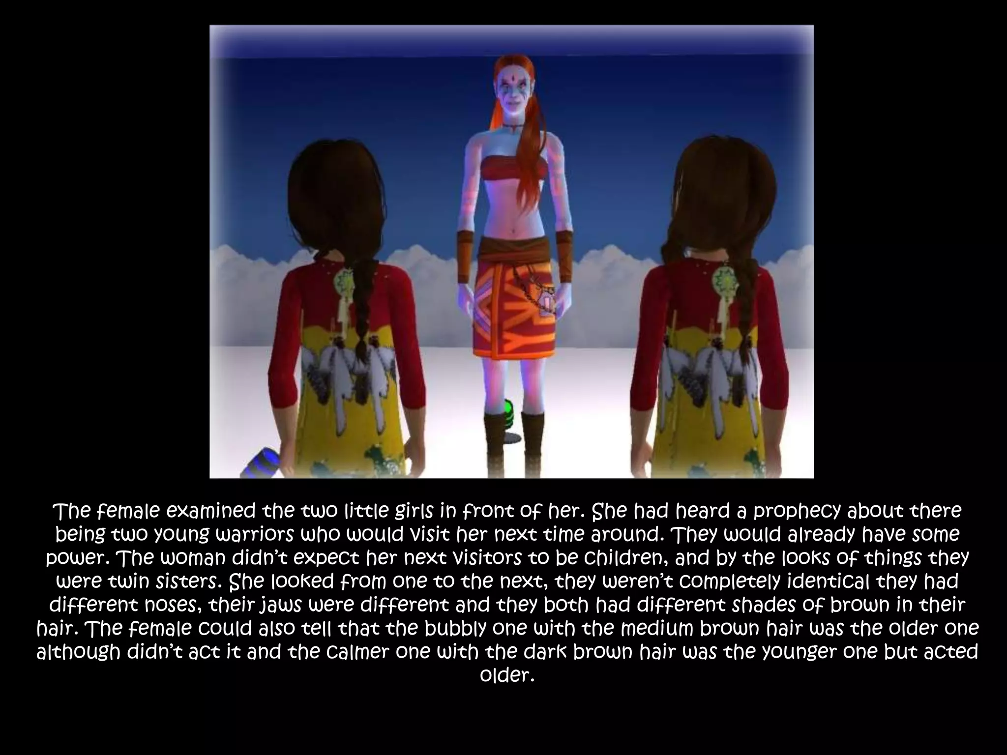 The female examined the two little girls in front of her. She had heard a prophecy about there being two young warriors who would visit her next time around. They would already have some power. The woman didn’t expect her next visitors to be children, and by the looks of things they were twin sisters. She looked from one to the next, they weren’t completely identical they had different noses, their jaws were different and they both had different shades of brown in their hair. The female could also tell that the bubbly one with the medium brown hair was the older one although didn’t act it and the calmer one with the dark brown hair was the younger one but acted older. 