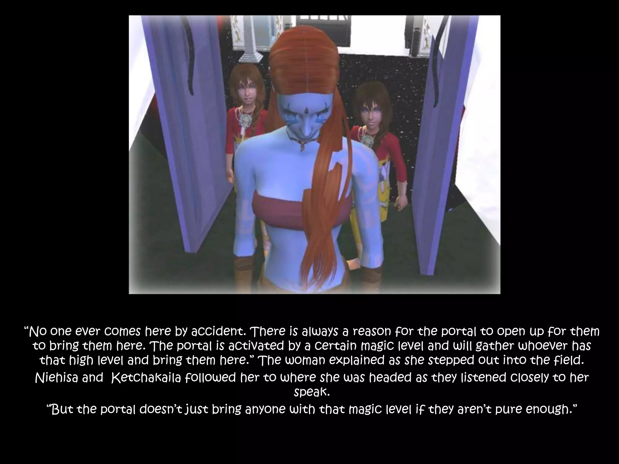 “No one ever comes here by accident. There is always a reason for the portal to open up for them to bring them here. The portal is activated by a certain magic level and will gather whoever has that high level and bring them here.” The woman explained as she stepped out into the field.Niehisa and  Ketchakaila followed her to where she was headed as they listened closely to her speak.“But the portal doesn’t just bring anyone with that magic level if they aren’t pure enough.”