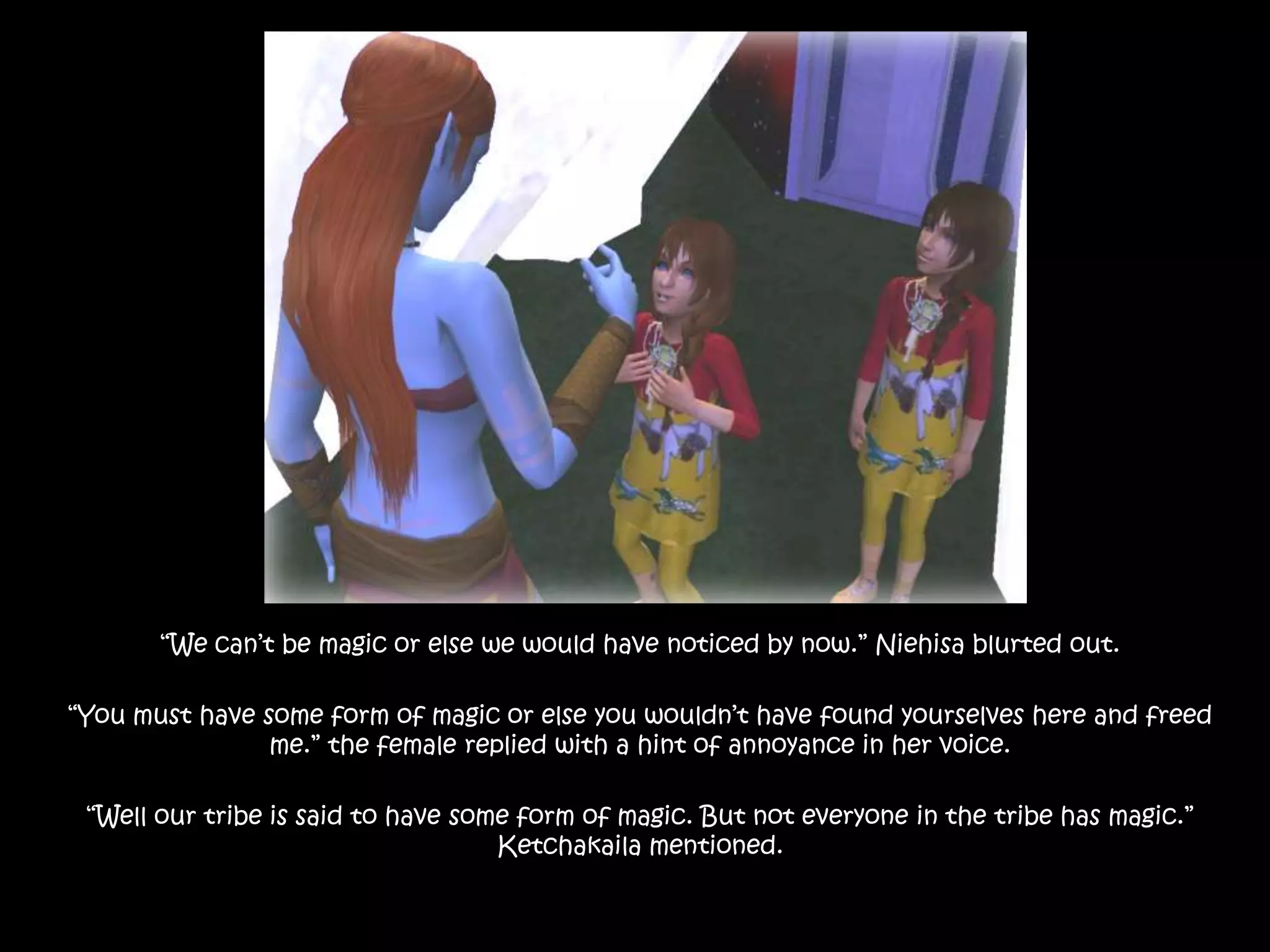 “We can’t be magic or else we would have noticed by now.” Niehisa blurted out.“You must have some form of magic or else you wouldn’t have found yourselves here and freed me.” the female replied with a hint of annoyance in her voice.“Well our tribe is said to have some form of magic. But not everyone in the tribe has magic.” Ketchakaila mentioned. 