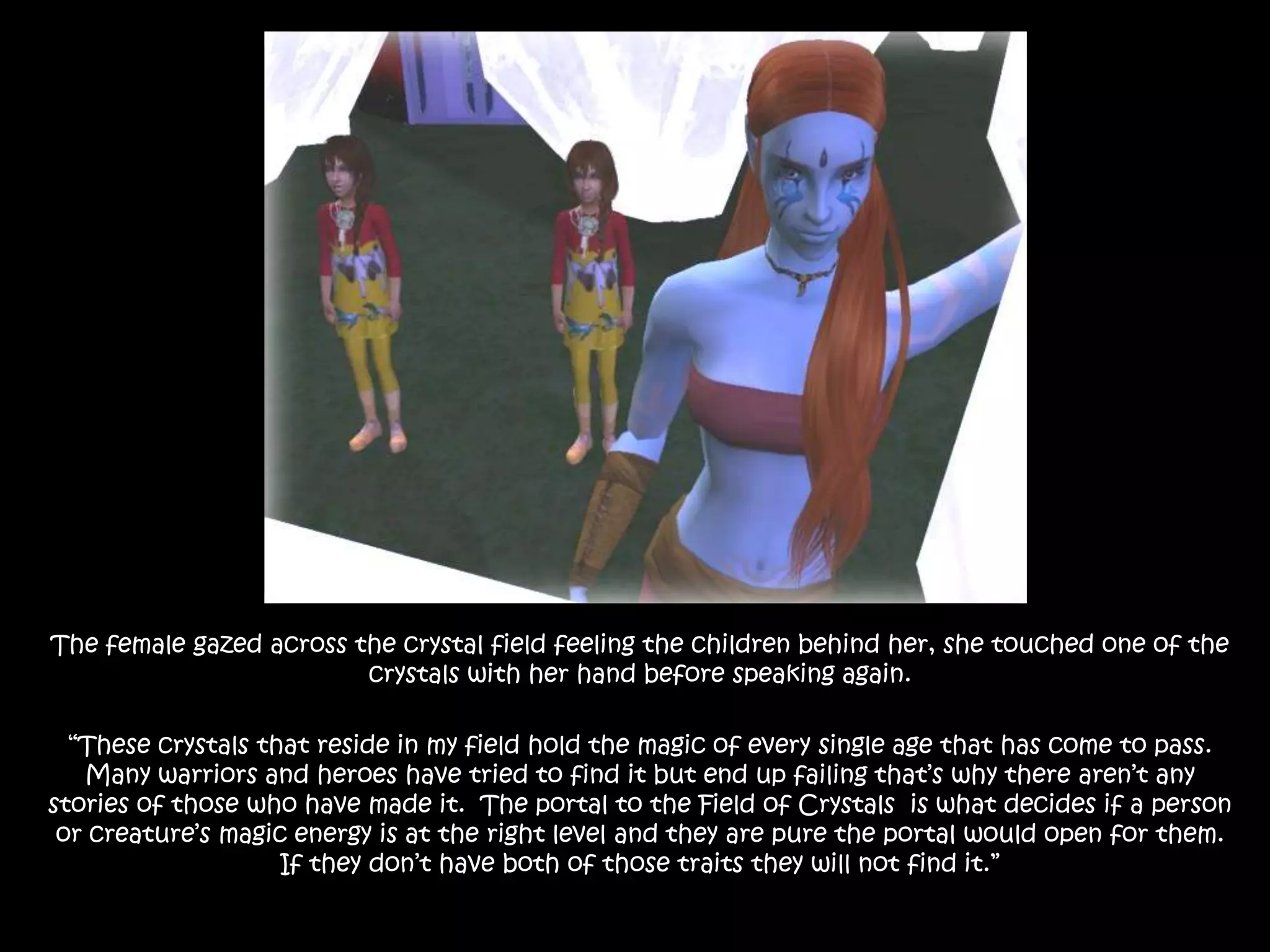 The female gazed across the crystal field feeling the children behind her, she touched one of the crystals with her hand before speaking again.“These crystals that reside in my field hold the magic of every single age that has come to pass. Many warriors and heroes have tried to find it but end up failing that’s why there aren’t any stories of those who have made it.  The portal to the Field of Crystals  is what decides if a person or creature’s magic energy is at the right level and they are pure the portal would open for them. If they don’t have both of those traits they will not find it.”