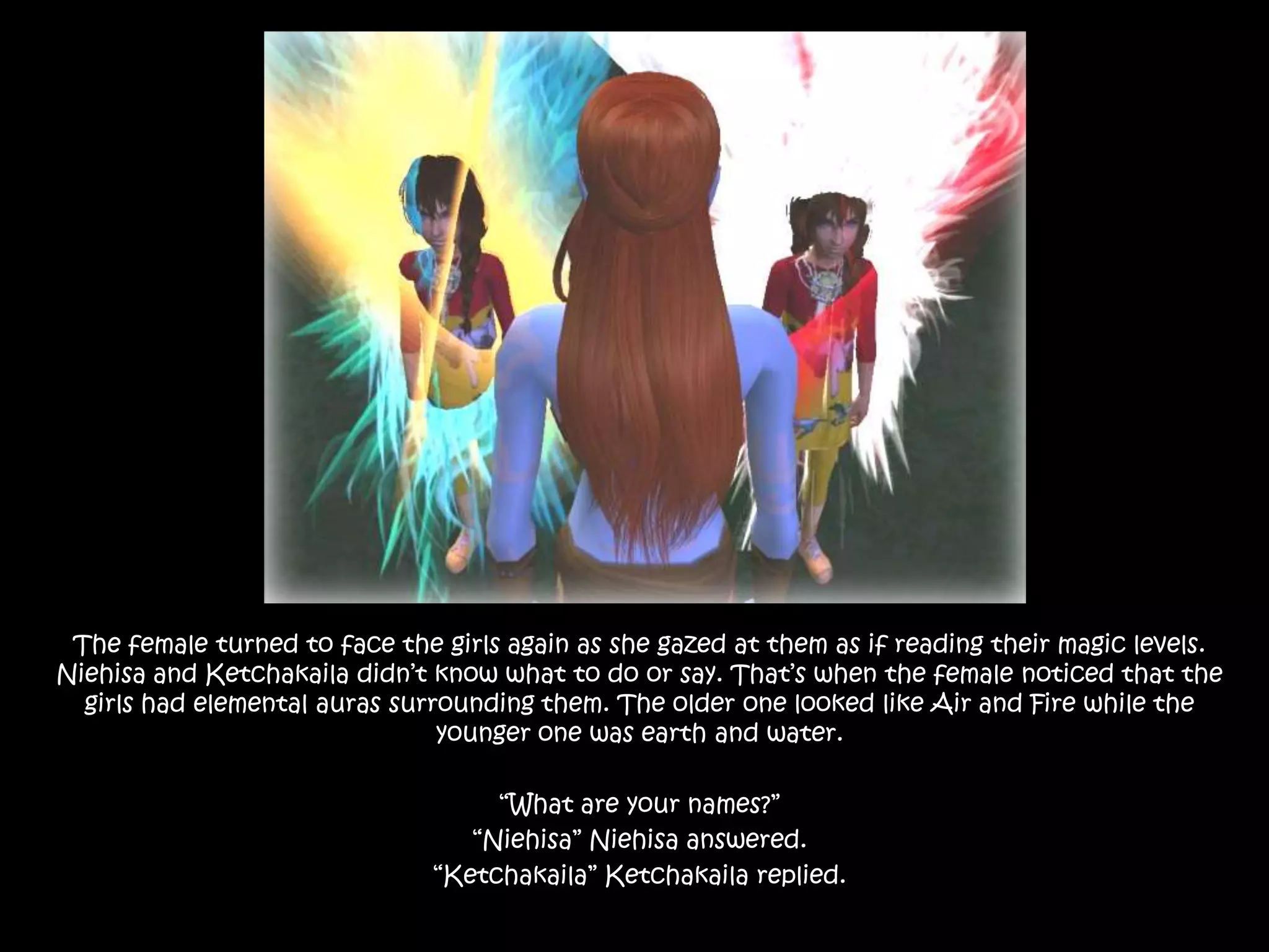 The female turned to face the girls again as she gazed at them as if reading their magic levels. Niehisa and Ketchakaila didn’t know what to do or say. That’s when the female noticed that the girls had elemental auras surrounding them. The older one looked like Air and Fire while the younger one was earth and water.“What are your names?”“Niehisa” Niehisa answered.“Ketchakaila” Ketchakaila replied.