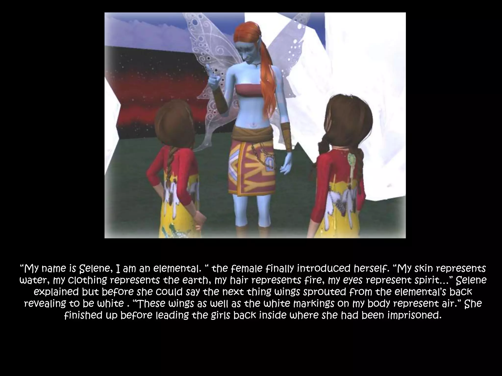 “My name is Selene, I am an elemental. “ the female finally introduced herself. “My skin represents water, my clothing represents the earth, my hair represents fire, my eyes represent spirit…” Selene explained but before she could say the next thing wings sprouted from the elemental’s back revealing to be white . “These wings as well as the white markings on my body represent air.” She finished up before leading the girls back inside where she had been imprisoned.