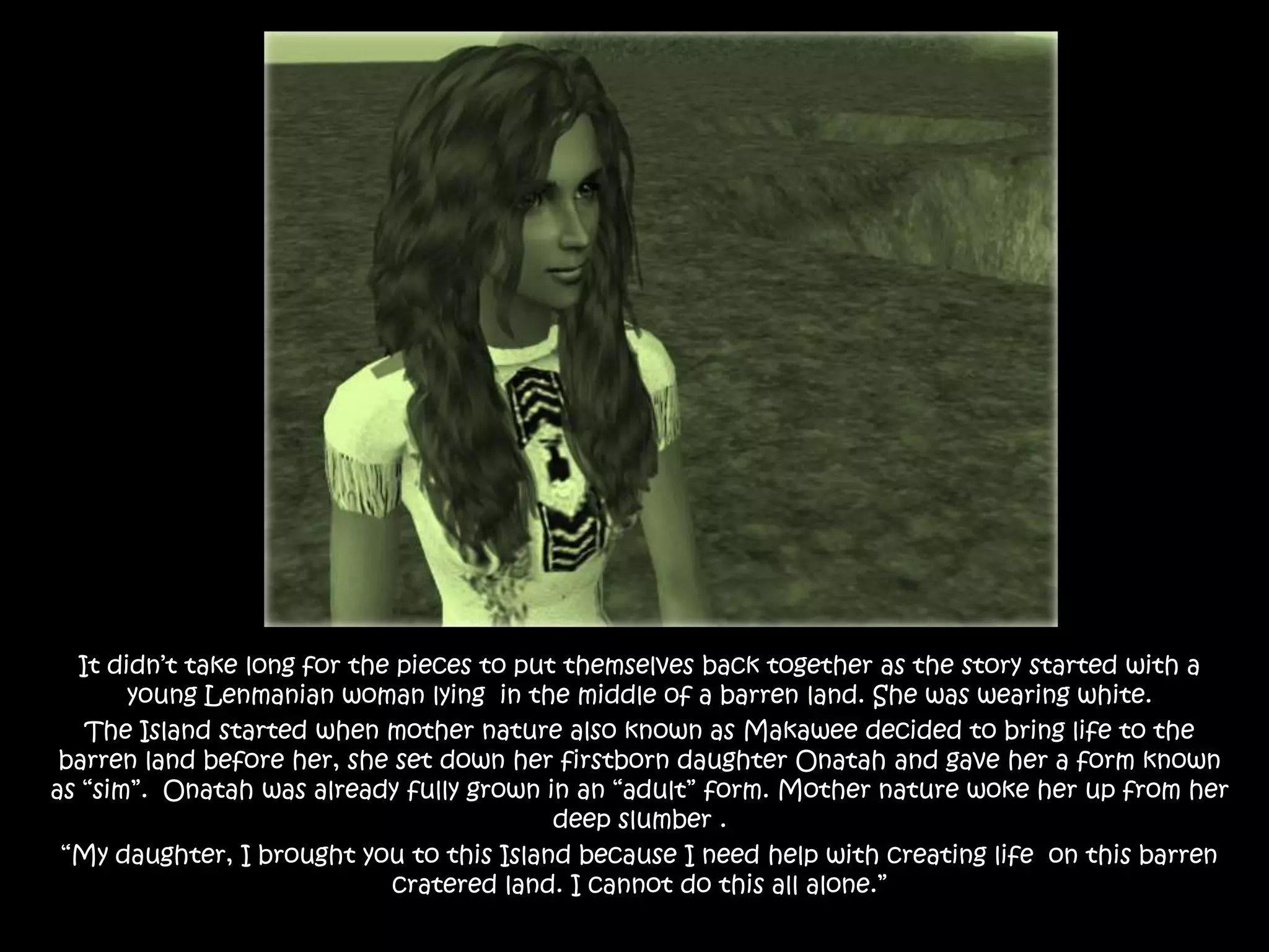 It didn’t take long for the pieces to put themselves back together as the story started with a young Lenmanian woman lying  in the middle of a barren land. She was wearing white.The Island started when mother nature also known as Makawee decided to bring life to the barren land before her, she set down her firstborn daughter Onatah and gave her a form known as “sim”.  Onatah was already fully grown in an “adult” form. Mother nature woke her up from her deep slumber .“My daughter, I brought you to this Island because I need help with creating life  on this barren cratered land. I cannot do this all alone.”