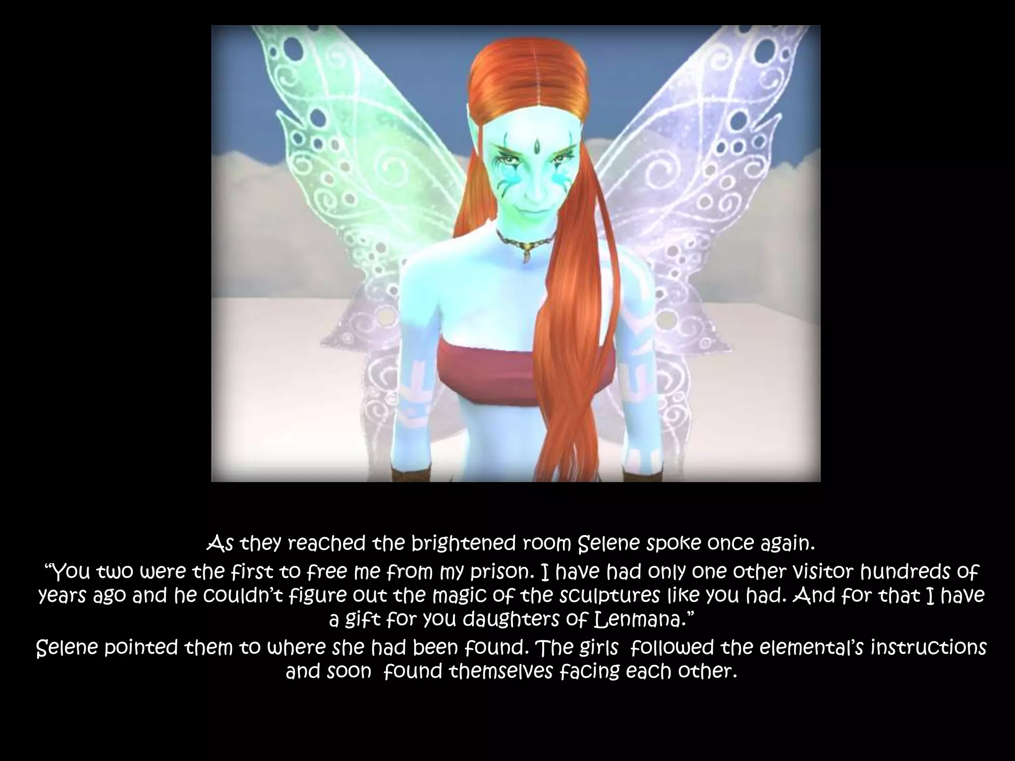 As they reached the brightened room Selene spoke once again.“You two were the first to free me from my prison. I have had only one other visitor hundreds of years ago and he couldn’t figure out the magic of the sculptures like you had. And for that I have a gift for you daughters of Lenmana.”Selene pointed them to where she had been found. The girls  followed the elemental’s instructions and soon  found themselves facing each other.