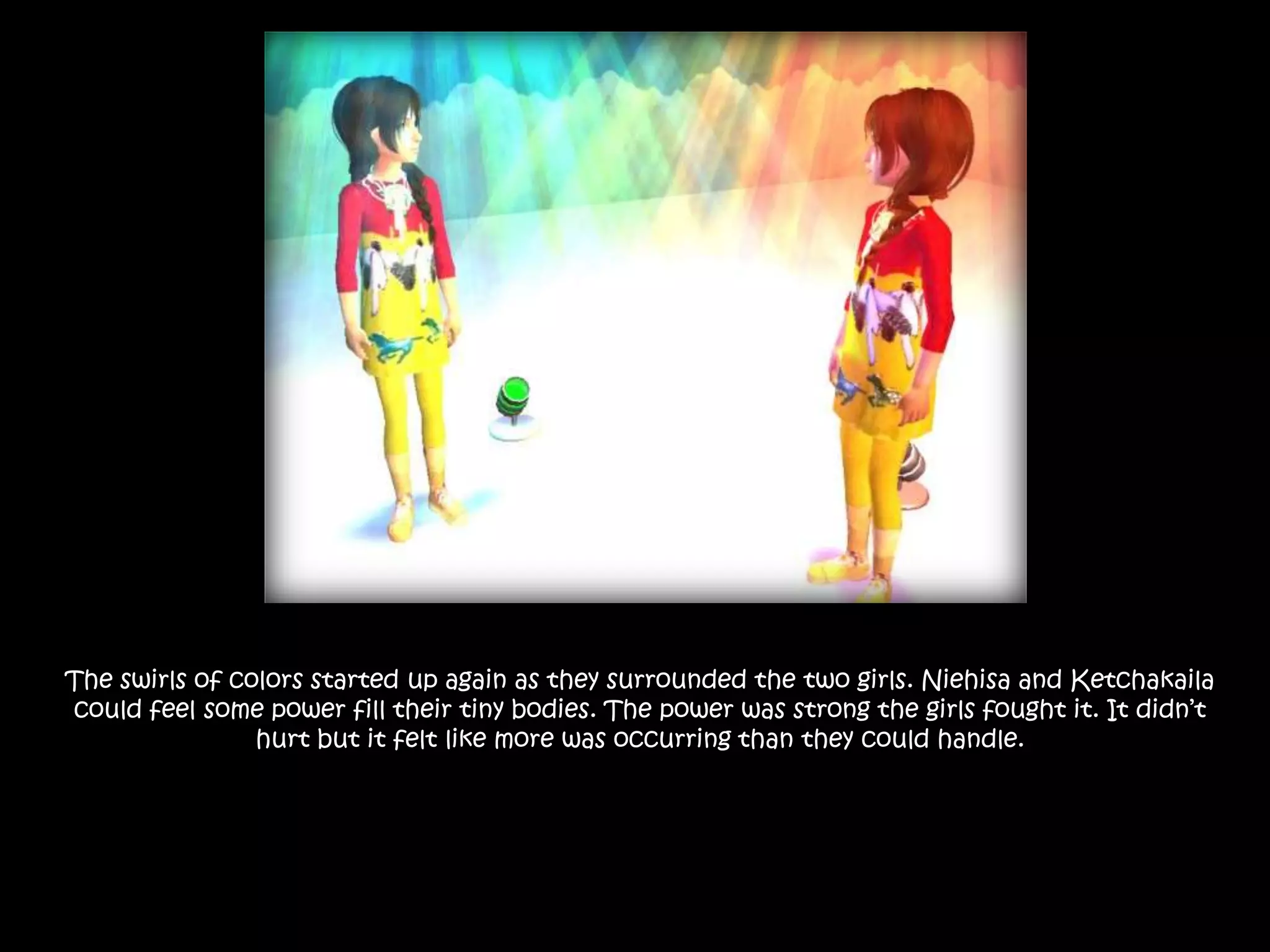 The swirls of colors started up again as they surrounded the two girls. Niehisa and Ketchakaila could feel some power fill their tiny bodies. The power was strong the girls fought it. It didn’t hurt but it felt like more was occurring than they could handle.