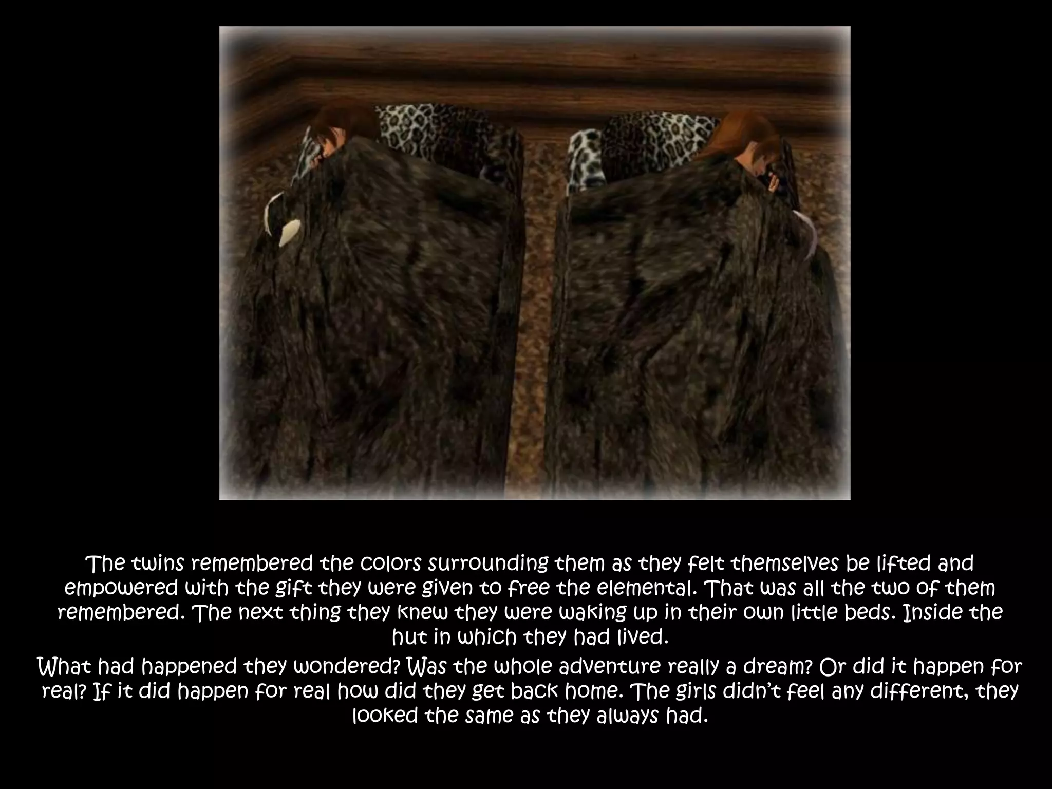 The twins remembered the colors surrounding them as they felt themselves be lifted and empowered with the gift they were given to free the elemental. That was all the two of them remembered. The next thing they knew they were waking up in their own little beds. Inside the hut in which they had lived. What had happened they wondered? Was the whole adventure really a dream? Or did it happen for real? If it did happen for real how did they get back home. The girls didn’t feel any different, they looked the same as they always had. 
