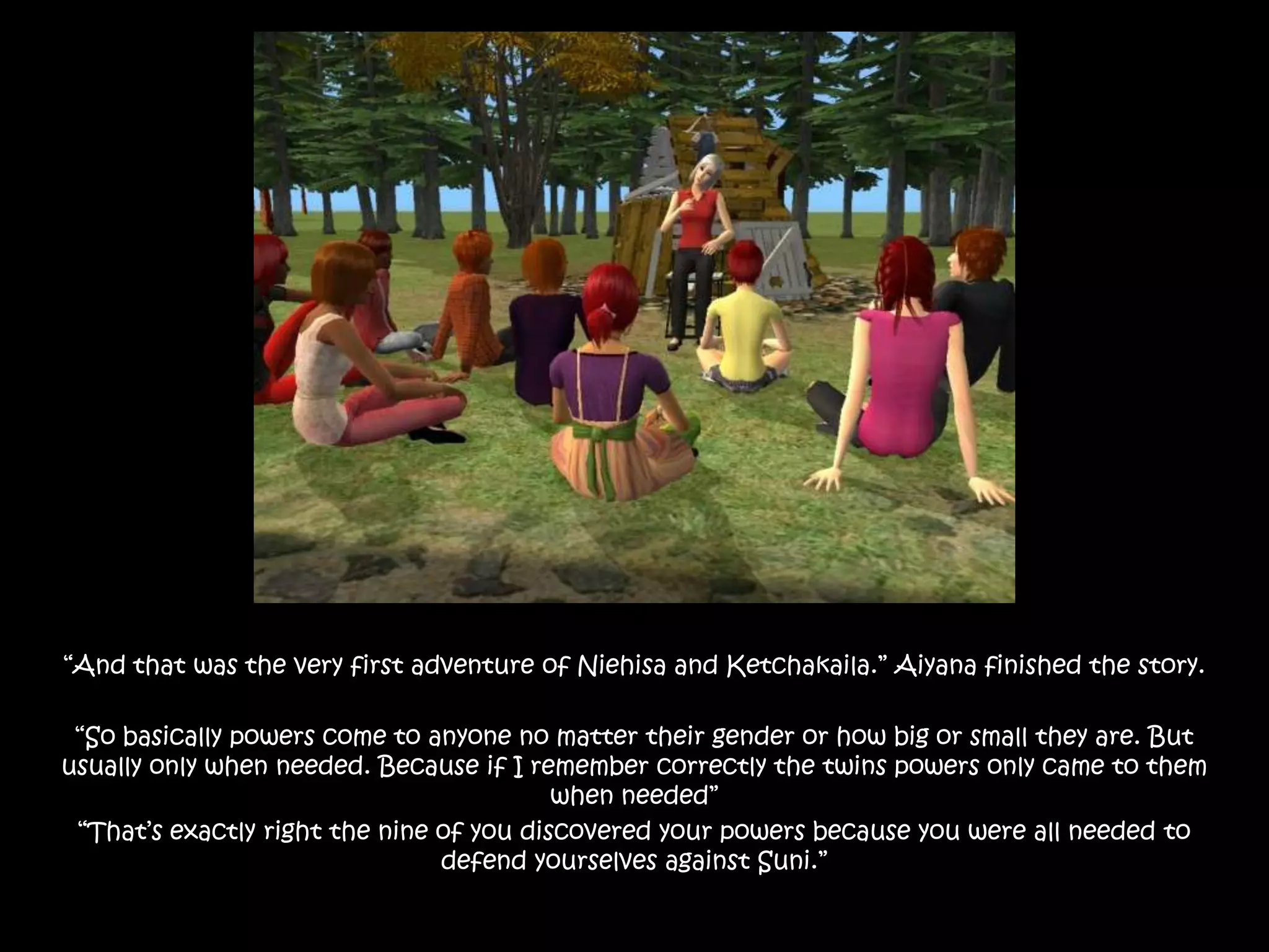 “And that was the very first adventure of Niehisa and Ketchakaila.” Aiyana finished the story.“So basically powers come to anyone no matter their gender or how big or small they are. But usually only when needed. Because if I remember correctly the twins powers only came to them when needed” “That’s exactly right the nine of you discovered your powers because you were all needed to defend yourselves against Suni.”