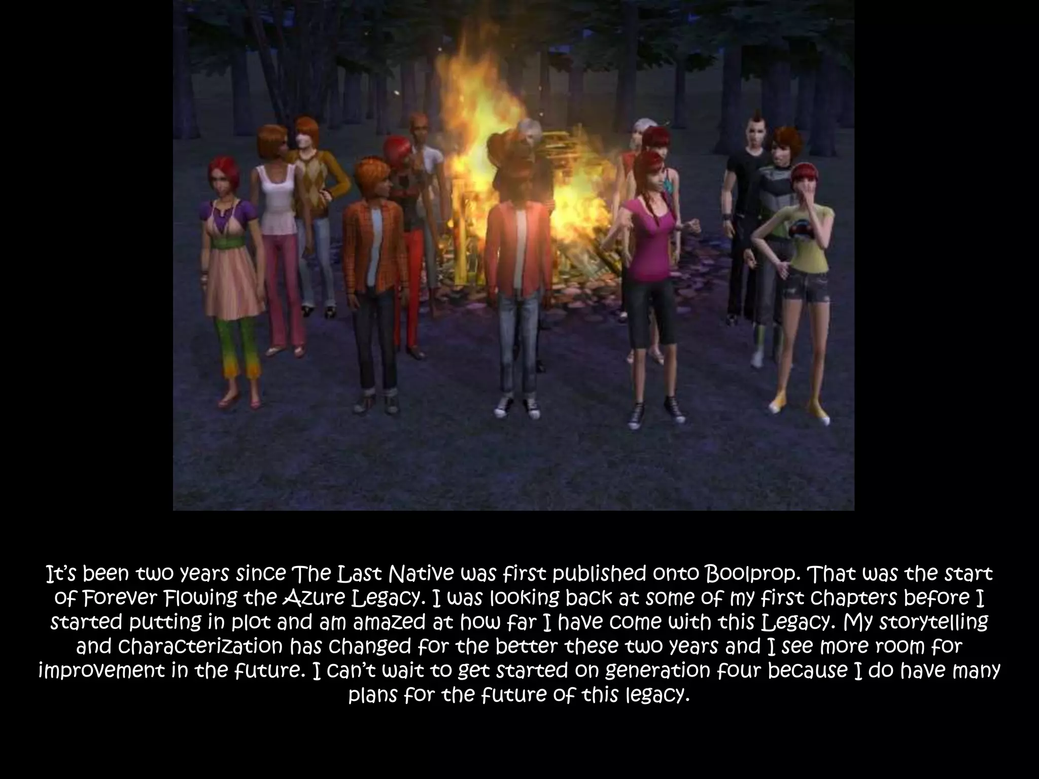 It’s been two years since The Last Native was first published onto Boolprop. That was the start of Forever Flowing the Azure Legacy. I was looking back at some of my first chapters before I started putting in plot and am amazed at how far I have come with this Legacy. My storytelling and characterization has changed for the better these two years and I see more room for improvement in the future. I can’t wait to get started on generation four because I do have many plans for the future of this legacy.