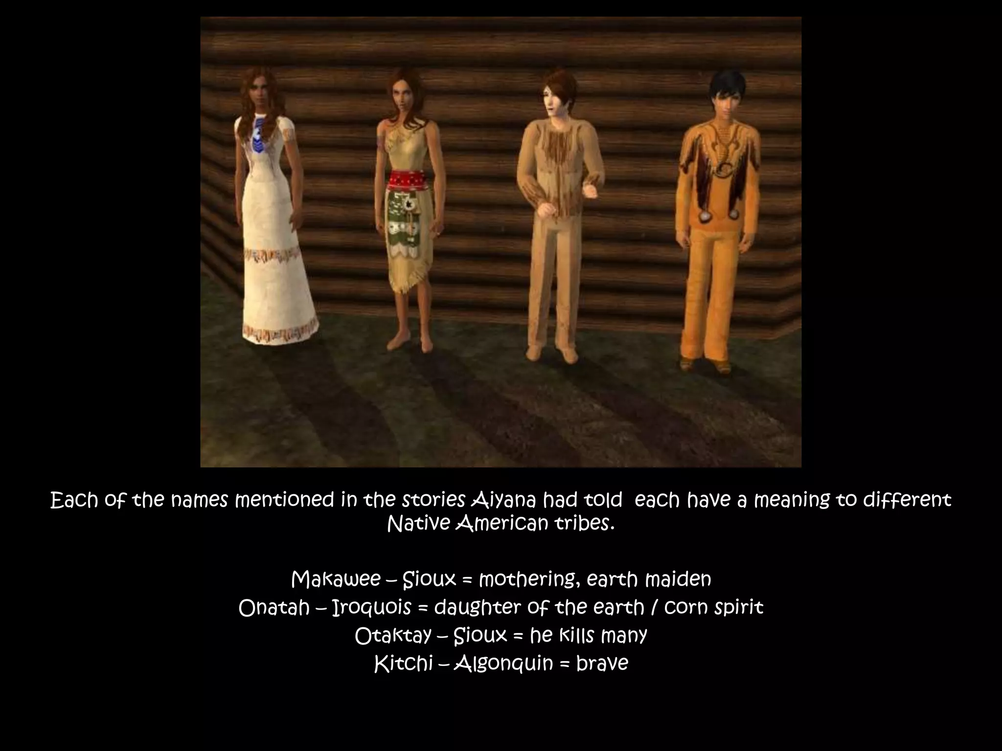 Each of the names mentioned in the stories Aiyana had told  each have a meaning to different NativeAmerican tribes.Makawee – Sioux = mothering, earth maidenOnatah – Iroquois = daughter of the earth / corn spiritOtaktay – Sioux = he kills manyKitchi – Algonquin = brave