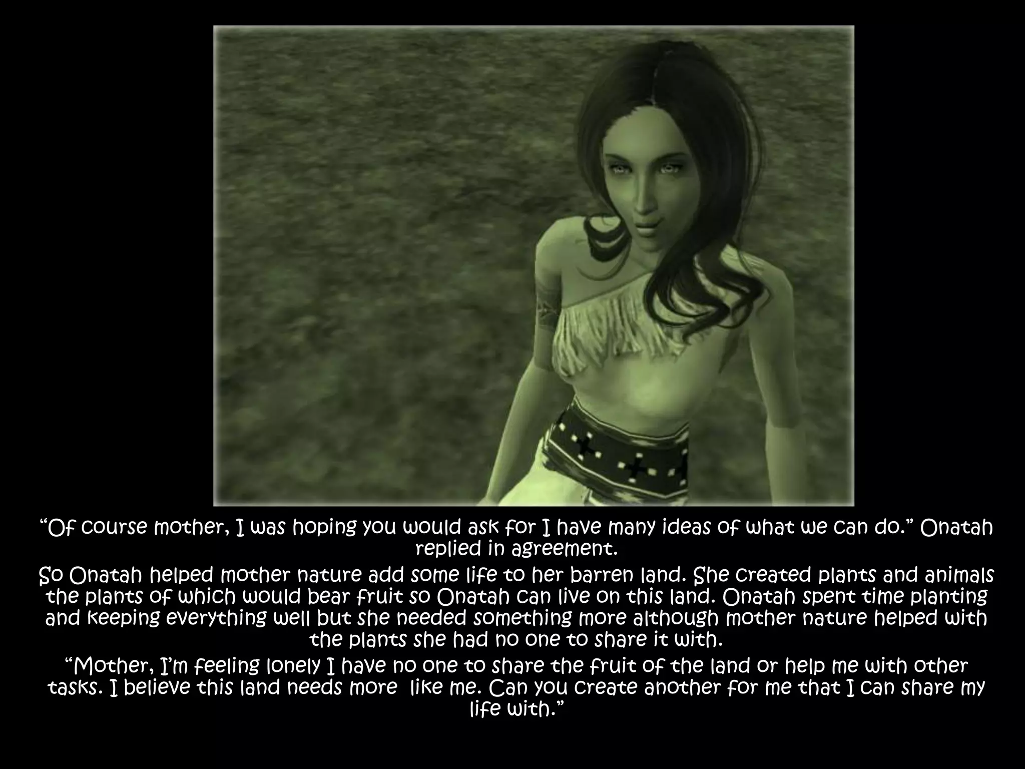 “Of course mother, I was hoping you would ask for I have many ideas of what we can do.” Onatah replied in agreement. So Onatah helped mother nature add some life to her barren land. She created plants and animals the plants of which would bear fruit so Onatah can live on this land. Onatah spent time planting and keeping everything well but she needed something more although mother nature helped with the plants she had no one to share it with.“Mother, I’m feeling lonely I have no one to share the fruit of the land or help me with other tasks. I believe this land needs more  like me. Can you create another for me that I can share my life with.”