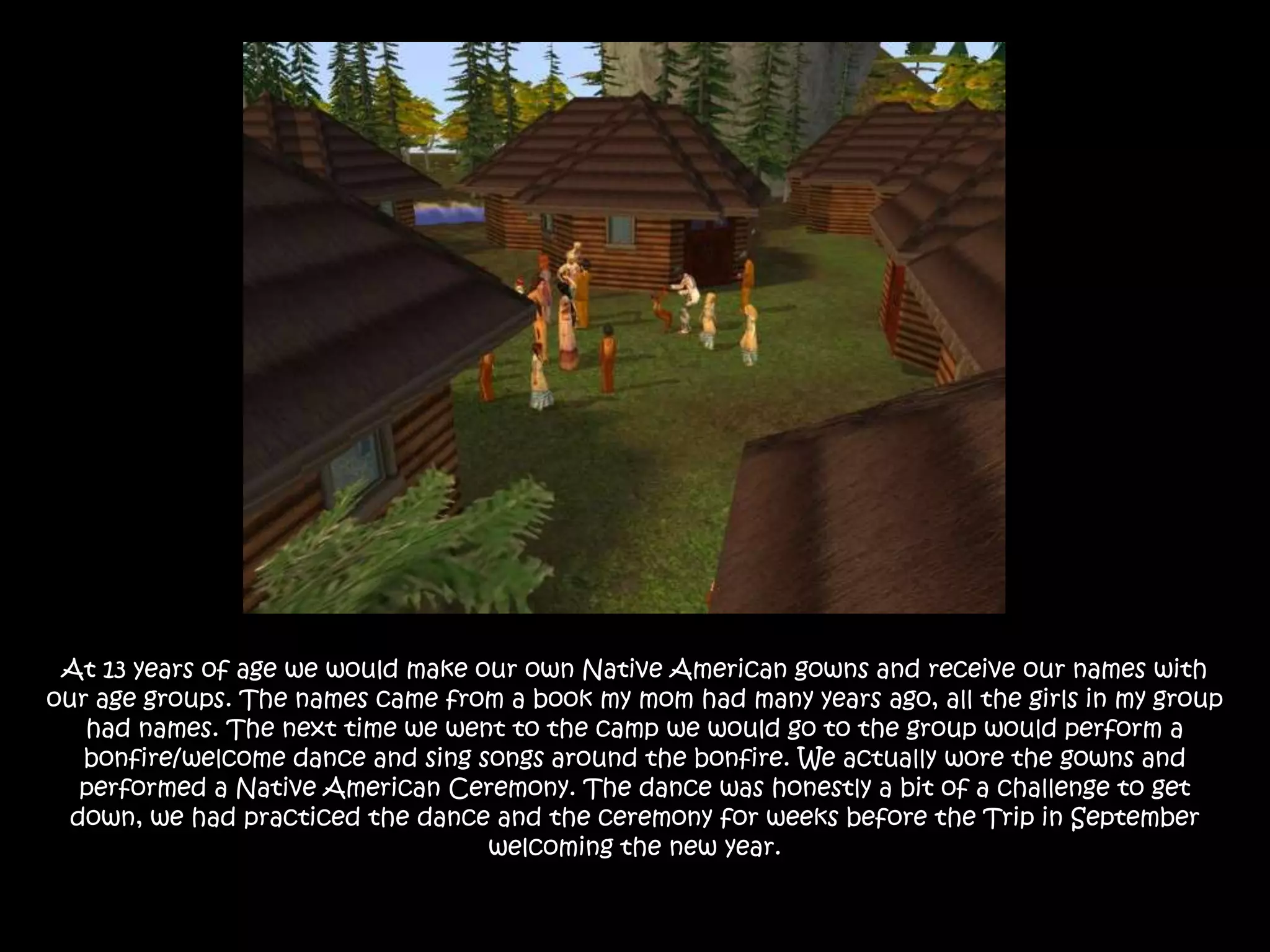 At 13 years of age we would make our own Native American gowns and receive our names with our age groups. The names came from a book my mom had many years ago, all the girls in my group had names. The next time we went to the camp we would go to the group would perform a bonfire/welcome dance and sing songs around the bonfire. We actually wore the gowns and performed a Native American Ceremony. The dance was honestly a bit of a challenge to get down, we had practiced the dance and the ceremony for weeks before the Trip in September welcoming the new year.