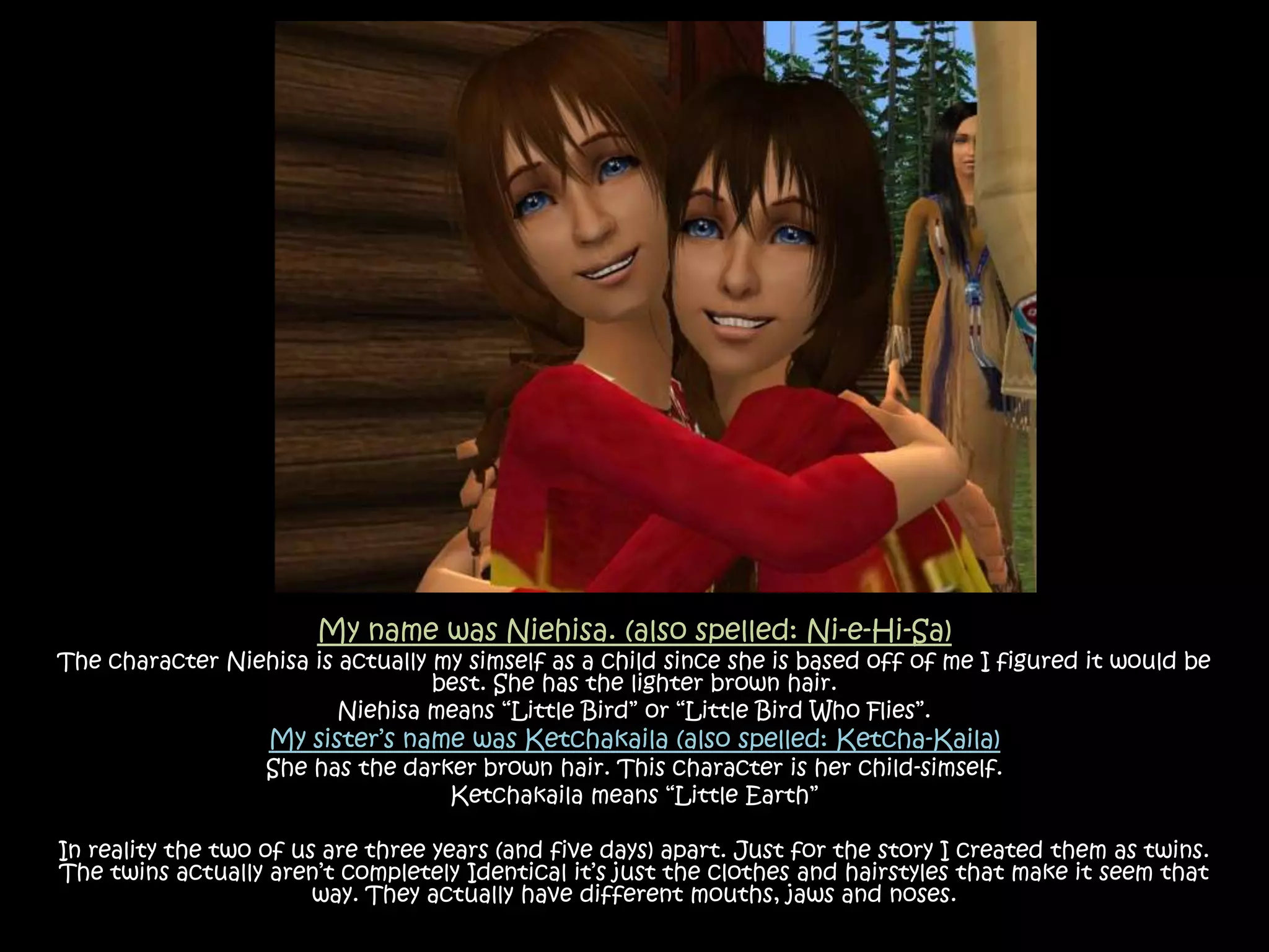 My name was Niehisa. (also spelled: Ni-e-Hi-Sa)The character Niehisa is actually my simself as a child since she is based off of me I figured it would be best.She has the lighter brown hair. Niehisa means “Little Bird” or “Little Bird Who Flies”.My sister’s name was Ketchakaila (also spelled: Ketcha-Kaila)She has the darker brown hair. This character is her child-simself.Ketchakaila means “Little Earth”In reality the two of us are three years (and five days) apart. Just for the story I created them as twins.  The twins actually aren’t completely Identical it’s just the clothes and hairstyles that make it seem that way. They actually have different mouths, jaws and noses.