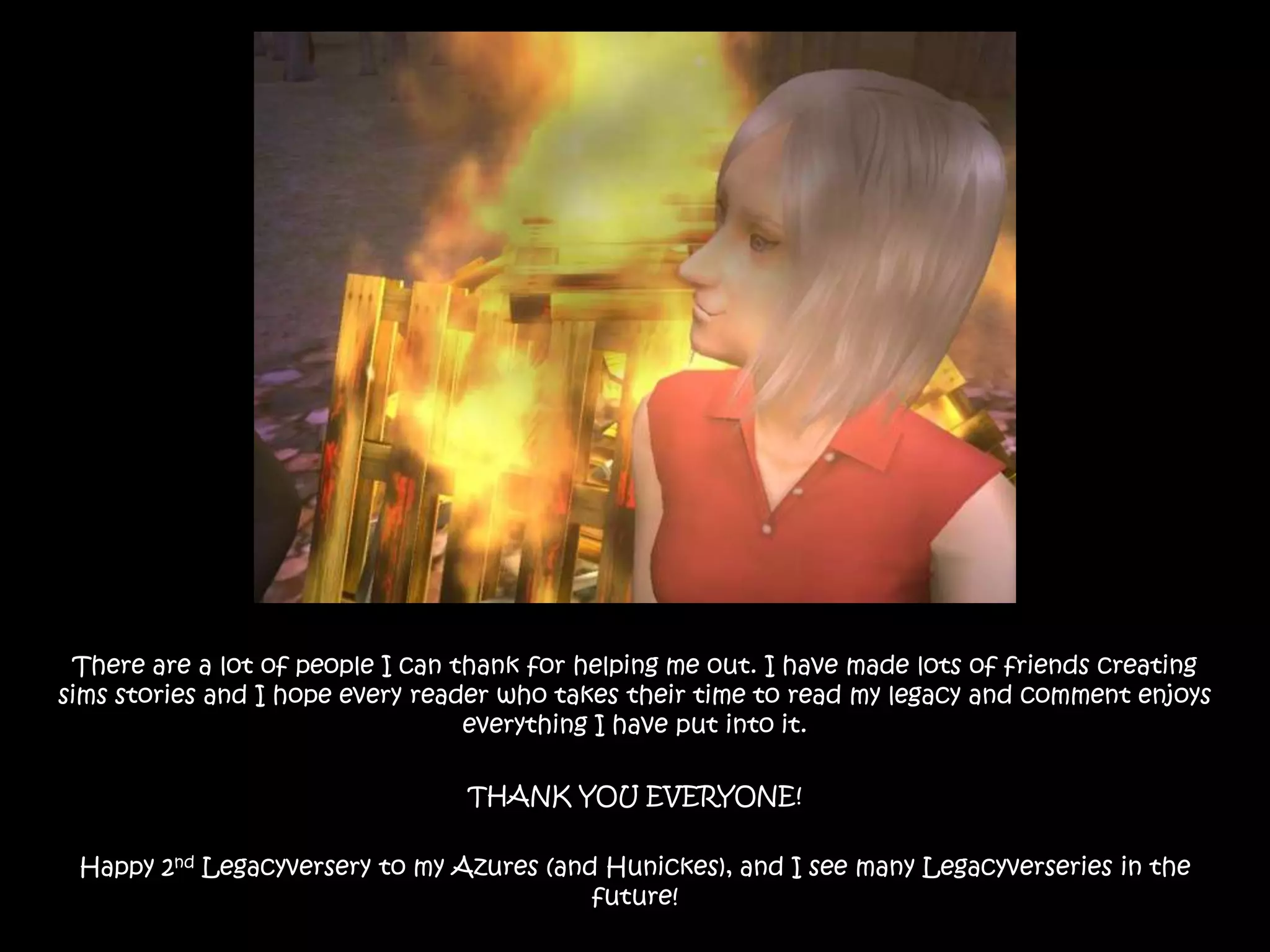 There are a lot of people I can thank for helping me out. I have made lots of friends creating sims stories and I hope every reader who takes their time to read my legacy and comment enjoys everything I have put into it.THANK YOU EVERYONE!Happy 2ndLegacyversery to my Azures (and Hunickes), and I see many Legacyverseriesin the future!