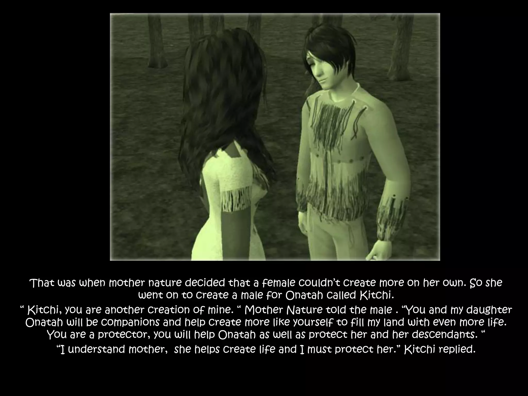 That was when mother nature decided that a female couldn’t create more on her own. So she went on to create a male for Onatah called Kitchi.“ Kitchi, you are another creation of mine. “ Mother Nature told the male . “You and my daughter Onatah will be companions and help create more like yourself to fill my land with even more life. You are a protector, you will help Onatah as well as protect her and her descendants. ““I understand mother,  she helps create life and I must protect her.” Kitchi replied.