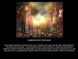 Legacyversery Interlude Every Native American tribe has their own  Creation story that they tell their descendants on how the world was made.  The Lenmanans aren’t much different. I looked up some Native American creation stories and used them as a base while putting in my own twists and turns. The idea of this for a Legacyversery chapter came to me from fellow simmers. Thank you everyone! 