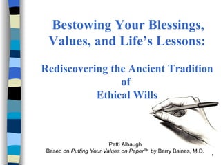   Bestowing Your Blessings, Values, and Life’s Lessons:   Rediscovering the Ancient Tradition of  Ethical Wills Patti Albaugh Based on  Putting Your Values on Paper ™ by Barry Baines, M.D. 