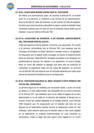 DERECHOS DE SUCESIONES – U.N.J.F.S.C.
8.1 SI EL LEGATARIO MUERE ANTES QUE EL TESTADOR
Se refiere a la premoriencia, pues, de acuerdo al Artículo 61, la muerte
pone fin a la persona, y, conforme a las normas de la representación,
ésta se da sólo en caso de herencia, no así cuando se trata de legados.
Es obvio que esta causal de caducidad no opera cuando el testador haya
nombrado sustituto para el caso en que el instituido muera antes que el
testador, a que se refiere el Artículo 740.
8.2 SI EL LEGATARIO SE DIVORCIA, O SE SEPARA JUDICIALMENTE
DEL TESTADOR POR SU CULPA
Trata dos figuras en forma distinta: el divorcio y la separación. En cuanto
a la primera, concordante con el Artículo 353, que estatuye que los
cónyuges divorciados no tienen derecho a heredar entre sí, el legislador
ha dispuesto que el legado entre cónyuges se pierde si posteriormente
éstos se divorcian. Naturalmente, el legado prevalece si es otorgado con
posterioridad al divorcio. En relación a la separación, el nuevo Código
llena un vacío del anterior al agregar que para que se produzca la
caducidad, la separación debe ser por culpa del legatario, en armonía
con el Artículo 343 que dispone que el cónyuge separado por culpa suya
pierde los derechos hereditarios que le corresponden.
8.3 SI EL TESTADOR ENAJENA EL BIEN LEGADO O ÉSTE PERECE SIN
CULPA DEL HEREDERO
La primera figura es en realidad una revocación tácita, y como sin duda
se refiere a un bien determinado, es compatible con la norma contenida
en el Artículo 757, que establece que no es válido el legado de un bien
determinado si no se halla en el dominio del testador al tiempo de su
muerte. Como tal, estaba legislada en el Código anterior, cuyo Artículo
7500 disponía que "la enajenación por el testador del bien de que
dispuso en el testamento importa revocar la disposición sobre él". Sin
embargo, nada obstaría para que el testador deje un bien como legado
en el testamento; lo enajene posteriormente (lo cual comporta su
revocación); vuelva a dejar ese bien ajeno como legado en un nuevo
 