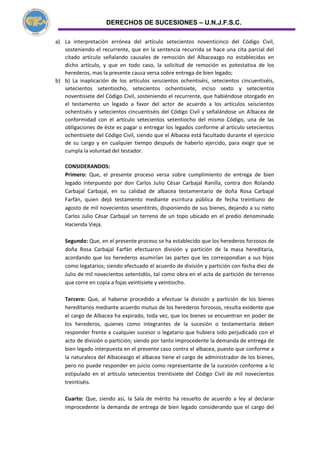DERECHOS DE SUCESIONES – U.N.J.F.S.C.
a) La interpretación errónea del artículo setecientos noventicinco del Código Civil,
sosteniendo el recurrente, que en la sentencia recurrida se hace una cita parcial del
citado artículo señalando causales de remoción del Albaceazgo no establecidas en
dicho artículo, y que en todo caso, la solicitud de remoción es potestativa de los
herederos, mas la presente causa versa sobre entrega de bien legado;
b) b) La inaplicación de los artículos seiscientos ochentiséis, setecientos cincuentiséis,
setecientos setentiocho, setecientos ochentisiete, inciso sexto y setecientos
noventisiete del Código Civil, sosteniendo el recurrente, que habiéndose otorgado en
el testamento un legado a favor del actor de acuerdo a los artículos seiscientos
ochentiséis y setecientos cincuentiséis del Código Civil y señalándose un Albacea de
conformidad con el artículo setecientos setentiocho del mismo Código, una de las
obligaciones de éste es pagar o entregar los legados conforme al artículo setecientos
ochentisiete del Código Civil, siendo que el Albacea está facultado durante el ejercicio
de su cargo y en cualquier tiempo después de haberlo ejercido, para exigir que se
cumpla la voluntad del testador.
CONSIDERANDOS:
Primero: Que, el presente proceso versa sobre cumplimiento de entrega de bien
legado interpuesto por don Carlos Julio César Carbajal Ranilla, contra don Rolando
Carbajal Carbajal, en su calidad de albacea testamentario de doña Rosa Carbajal
Farfán, quien dejó testamento mediante escritura pública de fecha treintiuno de
agosto de mil novecientos sesentitrés, disponiendo de sus bienes, dejando a su nieto
Carlos Julio César Carbajal un terreno de un topo ubicado en el predio denominado
Hacienda Vieja.
Segundo: Que, en el presente proceso se ha establecido que los herederos forzosos de
doña Rosa Carbajal Farfán efectuaron división y partición de la masa hereditaria,
acordando que los herederos asumirían las partes que les correspondían a sus hijos
como legatarios; siendo efectuado el acuerdo de división y partición con fecha diez de
Julio de mil novecientos setentidós, tal como obra en el acta de partición de terrenos
que corre en copia a fojas veintisiete y veintiocho.
Tercero: Que, al haberse procedido a efectuar la división y partición de los bienes
hereditarios mediante acuerdo mutuo de los herederos forzosos, resulta evidente que
el cargo de Albacea ha expirado, toda vez, que los bienes se encuentran en poder de
los herederos, quienes como integrantes de la sucesión o testamentaría deben
responder frente a cualquier sucesor o legatario que hubiera sido perjudicado con el
acto de división o partición; siendo por tanto improcedente la demanda de entrega de
bien legado interpuesta en el presente caso contra el albacea, puesto que conforme a
la naturaleza del Albaceazgo el albacea tiene el cargo de administrador de los bienes,
pero no puede responder en juicio como representante de la sucesión conforme a lo
estipulado en el artículo setecientos treintisiete del Código Civil de mil novecientos
treintiséis.
Cuarto: Que, siendo así, la Sala de mérito ha resuelto de acuerdo a ley al declarar
improcedente la demanda de entrega de bien legado considerando que el cargo del
 