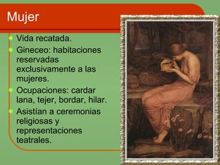 Mujer Vida recatada. Gineceo: habitaciones reservadas exclusivamente a las mujeres. Ocupaciones: cardar lana, tejer, bordar, hilar. Asistían a ceremonias religiosas y representaciones teatrales. 