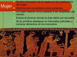 Mujer Recibía educación de la madre en los quehaceres del hogar. Matrimonios concertados entre parientes. La mujer casada nunca pasaba a ser propiedad del marido. Existía el divorcio donde la dote debía ser devuelta. Se le prohibía atestiguar en tribunales judiciales y comprar alimentos en los mercados. 