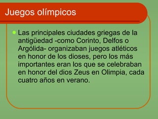 Juegos olímpicos Las principales ciudades griegas de la antigüedad -como Corinto, Delfos o Argólida- organizaban juegos atléticos en honor de los dioses, pero los más importantes eran los que se celebraban en honor del dios Zeus en Olimpia, cada cuatro años en verano.  