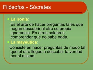 Filósofos - Sócrates La ironía :  Es el arte de hacer preguntas tales que hagan descubrir al otro su propia ignorancia. En otras palabras, comprender que no sabe nada.  La mayéutica :   Consiste en hacer preguntas de modo tal que el otro llegue a descubrir la verdad por sí mismo.  