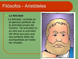 Filósofos - Aristóteles La felicidad  La felicidad, consiste en el ejercicio perfecto de la actividad propia del hombre. Tal actividad no es otra que la actividad del alma que para que sea perfecta debe ser acompañada por todas las virtudes. 