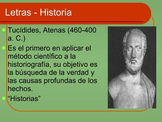 Letras - Historia Tucídides, Atenas (460-400 a. C.)  Es el primero en aplicar el método científico a la historiografía, su objetivo es la búsqueda de la verdad y las causas profundas de los hechos.  “ Historias” 