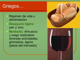 Griegos… Régimen de vida y alimentación: Desayuno ligero : pan y vino. Mediodía : Almuerzo y luego realizaban diversas actividades, gimnasios, ágora (plaza del mercado). 