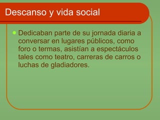 Descanso y vida social Dedicaban parte de su jornada diaria a conversar en lugares públicos, como foro o termas, asistían a espectáculos tales como teatro, carreras de carros o luchas de gladiadores. 