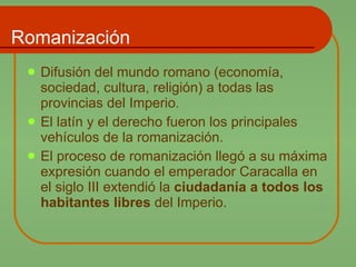 Romanización Difusión del mundo romano (economía, sociedad, cultura, religión) a todas las provincias del Imperio.  El latín y el derecho fueron los principales vehículos de la romanización. El proceso de romanización llegó a su máxima expresión cuando el emperador Caracalla en el siglo III extendió la  ciudadanía a todos los habitantes libres  del Imperio. 