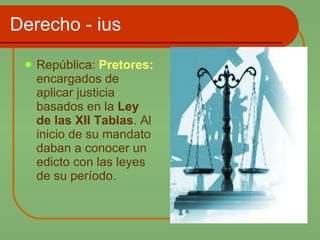 Derecho - ius República:  Pretores:  encargados de aplicar justicia basados en la  Ley de las XII Tablas . Al inicio de su mandato daban a conocer un edicto con las leyes de su período. 
