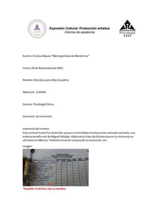 Evento:Visitaal Museo“Metropolitanode Monterrey”
Fecha:29 de Noviembredel 2015
Nombre:BrendaLuceroRíos Escudero
Matrícula: 1110254
Carrera: PsicologíaClínica
Semestre:1erSemestre
Impresióndel evento:
Esta visitaal museofue divertida,yaque enellahabíanmuchascosas comopor ejemplo,una
estatuatamañoreal de Miguel Hidalgo.Habíavariostiposde billetesque ensumomentose
utilizaronenMéxico.Tambiénarmasde laépocade la revolución,etc.
Imagen:
*Guardar el archivo con su nombre.