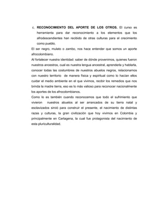 c. RECONOCIMIENTO DEL APORTE DE LOS OTROS. El curso es
    herramienta para dar reconocimiento a los elementos que los
    afrodescendientes han recibido de otras culturas para el crecimiento
    como pueblo.
El ser negro, mulato o zambo, nos hace entender que somos un aporte
afrocolombiano.
Al fortalecer nuestra identidad: saber de dónde provenimos, quienes fueron
nuestros ancestros, cual es nuestra lengua ancestral, aprenderla y hablarla,
conocer todas las costumbres de nuestros abuelos negros, relacionarnos
con nuestro territorio de manera física y espiritual como lo hacían ellos
cuidar el medio ambiente en el que vivimos, recibir los remedios que nos
brinda la madre tierra, eso es lo más valioso para reconocer nacionalmente
los aportes de los afrocolombianos.
Como lo es también cuando reconocemos que todo el sufrimiento que
vivieron    nuestros abuelos al ser arrancados de su tierra natal y
esclavizados sirvió para construir el presente, el nacimiento de distintas
razas y culturas, la gran civilización que hoy vivimos en Colombia y
principalmente en Cartagena, la cual fue protagonista del nacimiento de
esta pluriculturalidad.
 