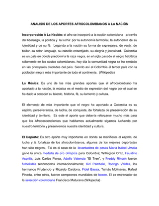 ANALISIS DE LOS APORTES AFROCOLOMBIANOS A LA NACIÓN


Incorporación A La Nación: el afro se incorporó a la nación colombiana a través
del liderazgo, la política y la lucha: por la autonomía territorial, la autonomía de su
identidad y de su fé. Legando a la nación su forma de expresarse, de vestir, de
bailar, su color, lenguaje, su cabello ensortijado, su alegría y jocosidad. Colombia
es un país en donde predomina la raza negra, en el siglo pasado el negro habitaba
solamente en las costas colombianas, hoy día la comunidad negra se ha sentado
en las principales ciudades del país. Siendo así el Colombia el tercer país con la
población negra más importante de todo el continente. (Wikipedia)


La Música: Es uno de los más grandes aportes que el afrocolombiano ha
aportado a la nación, la música es el medio de expresión del negro por el cual se
ha dado a conocer su talento, historia, fé, su lamento y cultura.


El elemento de más importante que el negro ha aportado a Colombia es su
espíritu perseverancia, de lucha, de conquista, de fortaleza de preservación de su
identidad y territorio. Es este el aporte que debería reforzarse mucho más para
que los Afrodescendientes que habitamos actualmente sigamos luchando por
nuestro territorio y preservemos nuestra identidad y cultura.


El Deporte: Es otro aporte muy importante en donde se manifiesta el espíritu de
lucha y la fortaleza de los afrocolombianos, algunos de los mejores deportistas
han sido negros. Tal es el caso de la levantadora de pesas María Isabel Urrutia
ganó la única medalla de oro olímpica para Colombia; Willington Ortiz, Faustino
Asprilla, Luis Carlos Parea, Adolfo Valencia "El Tren", y Freddy Rincón fueron
futbolistas reconocidos internacionalmente; Kid Pambelé, Rodrigo Valdés, los
hermanos Prudencio y Ricardo Cardona, Fidel Bassa, Tomás Molinares, Rafael
Pineda, entre otros, fueron campeones mundiales de boxeo. El ex entrenador de
la selección colombiana Francisco Maturana (Wikipedia)
 