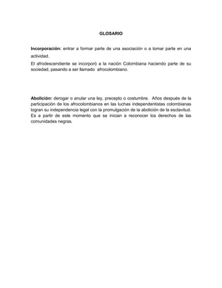 GLOSARIO


Incorporación: entrar a formar parte de una asociación o a tomar parte en una
actividad.
El afrodescendiente se incorporó a la nación Colombiana haciendo parte de su
sociedad, pasando a ser llamado afrocolombiano.




Abolición: derogar o anular una ley, precepto o costumbre. Años después de la
participación de los afrocolombianos en las luchas independentistas colombianas
logran su independencia legal con la promulgación de la abolición de la esclavitud.
Es a partir de este momento que se inician a reconocer los derechos de las
comunidades negras.
 