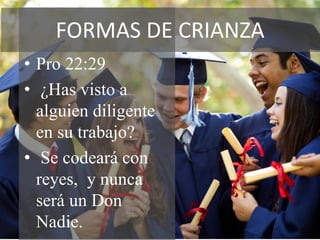 FORMAS DE CRIANZA
• Pro 22:29
• ¿Has visto a
  alguien diligente
  en su trabajo?
• Se codeará con
  reyes, y nunca
  será un Don
  Nadie.
 