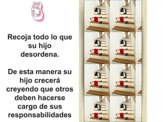 Recoja todo lo que
     su hijo
   desordena.

De esta manera su
    hijo crecerá
creyendo que otros
  deben hacerse
   cargo de sus
responsabilidades
 