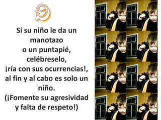 Si su niño le da un
          manotazo
       o un puntapié,
         celébreselo,
¡ría con sus ocurrencias!,
al fin y al cabo es solo un
             niño.
(¡Fomente su agresividad
    y falta de respeto!)
 